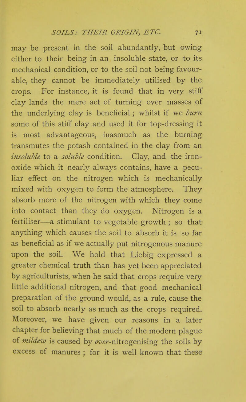 may be present in the soil abundantly, but owing either to their being in an insoluble state, or to its mechanical condition, or to the soil not being favour- able, they cannot be immediately utilised by the crops. For instance, it is found that in very stiff clay lands the mere act of turning over masses of the underlying clay is beneficial; whilst if we burn some of this stiff clay and used it for top-dressing it is most advantageous, inasmuch as the burning transmutes the potash contained in the clay from an insohible to a soluble condition. Clay, and the iron- oxide which it nearly always contains, have a pecu- liar effect on the nitrogen which is mechanically mixed with oxygen to form the atmosphere. They absorb more of the nitrogen with which they come into contact than they do oxygen. Nitrogen is a fertiliser—a stimulant to vegetable growth ; so that anything which causes the soil to absorb it is so far as beneficial as if we actually put nitrogenous manure upon the soil. We hold that Liebig expressed a greater chemical truth than has yet been appreciated by agriculturists, when he said that crops require very little additional nitrogen, and that good mechanical preparation of the ground would, as a rule, cause the soil to absorb nearly as much as the crops required. Moreover, we have given our reasons in a later chapter for believing that much of the modern plague of mildew is caused by (?z/(?r-nitrogenising the soils by excess of manures ; for it is well known that these