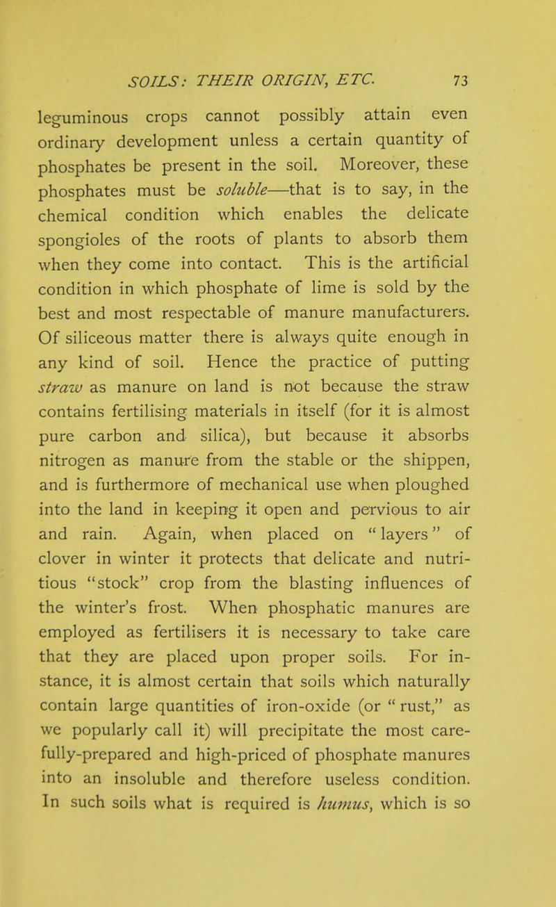 leguminous crops cannot possibly attain even ordinary development unless a certain quantity of phosphates be present in the soil. Moreover, these phosphates must be soluble—that is to say, in the chemical condition which enables the delicate spongioles of the roots of plants to absorb them when they come into contact. This is the artificial condition in which phosphate of lime is sold by the best and most respectable of manure manufacturers. Of siliceous matter there is always quite enough in any kind of soil. Hence the practice of putting straw as manure on land is not because the straw contains fertilising materials in itself (for it is almost pure carbon and silica), but because it absorbs nitrogen as manure from the stable or the shippen, and is furthermore of mechanical use when ploughed into the land in keeping it open and pervious to air and rain. Again, when placed on  layers of clover in winter it protects that delicate and nutri- tious stock crop from the blasting influences of the winter's frost. When phosphatic manures are employed as fertilisers it is necessary to take care that they are placed upon proper soils. For in- stance, it is almost certain that soils which naturally contain large quantities of iron-oxide (or  rust, as we popularly call it) will precipitate the most care- fully-prepared and high-priced of phosphate manures into an insoluble and therefore useless condition. In such soils what is required is humus, which is so