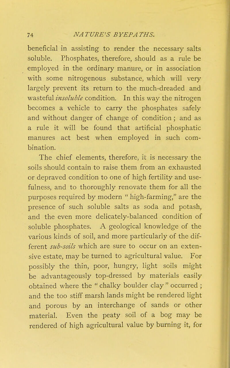 beneficial in assisting to render the necessary salts soluble. Phosphates, therefore, should as a rule be employed in the ordinary manure, or in association with some nitrogenous substance, which will very largely prevent its return to the much-dreaded and wasteful insoluble condition. In this way the nitrogen becomes a vehicle to carry the phosphates safely and without danger of change of condition; and as a rule it will be found that artificial phosphatic manures act best when employed in such com- bination. The chief elements, therefore, it is necessary the soils should contain to raise them from an exhausted or depraved condition to one of high fertility and use- fulness, and to thoroughly renovate them for all the purposes required by modern  high-farming, are the presence of such soluble salts as soda and potash, and the even more delicately-balanced condition of soluble phosphates. A geological knowledge of the various kinds of soil, and more particularly of the dif- ferent sub-soils which are sure to occur on an exten- sive estate, may be turned to agricultural value. For possibly the thin, poor, hungry, light soils might be advantageously top-dressed by materials easily obtained where the  chalky boulder clay  occurred ; and the too stiff marsh lands might be rendered light and porous by an interchange of sands or other material. Even the peaty soil of a bog may be rendered of high agricultural value by burning it, for