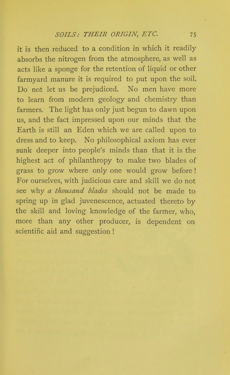 it is then reduced to a condition in which it readily absorbs the nitrogen from the atmosphere, as well as acts like a sponge for the retention of liquid or other farmyard manure it is required to put upon the soil. Do not let us be prejudiced. No men have more to learn from modern geology and chemistry than farmers. The light has only just begun to dawn upon us, and the fact impressed upon our minds that the Earth is still an Eden which we are called upon to dress and to keep. No philosophical axiom has ever sunk deeper into people's minds than that it is the highest act of philanthropy to make two blades of grass to grow where only one would grow before! For ourselves, with judicious care and skill we do not see why a thousand blades should not be made to spring up in glad juvenescence, actuated thereto by the skill and loving knowledge of the farmer, who, more than any other producer, is dependent on scientific aid and suggestion !