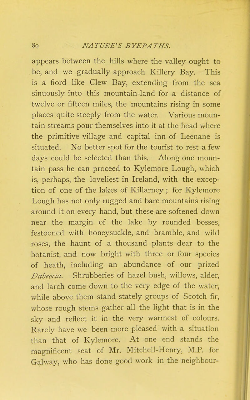 appears between the hills where the valley ought to be, and we gradually approach Killery Bay, This is a fiord like Clew Bay, extending from the sea sinuously into this mountain-land for a distance of twelve or fifteen miles, the mountains rising in some places quite steeply from the water. Various moun- tain streams pour themselves into it at the head where the primitive village and capital inn of Leenane is situated. No better spot for the tourist to rest a few days could be selected than this. Along one moun- tain pass he can proceed to Kylemore Lough, which is, perhaps, the loveliest in Ireland, with the excep- tion of one of the lakes of Killarney ; for Kylemore Lough has not only rugged and bare mountains rising around it on every hand, but these are softened down near the margin of the lake by rounded bosses, festooned with honeysuckle, and bramble, and wild roses, the haunt of a thousand plants dear to the botanist, and now bright with three or four species of heath, including an abundance of our prized Dabeocia. Shrubberies of hazel bush, willows, alder, and larch come down to the very edge of the water, while above them stand stately groups of Scotch fir, whose rough stems gather all the light that is in the sky and reflect it in the very warmest of colours. Rarely have we been more pleased with a situation than that of Kylemore. At one end stands the magnificent seat of Mr. Mitchell-Henry, M.P. for Galway, who has done good work in the neighbour-