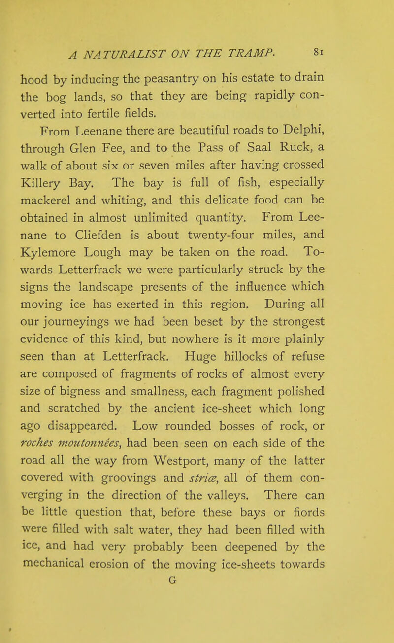 hood by inducing the peasantry on his estate to drain the bog lands, so that they are being rapidly con- verted into fertile fields. From Leenane there are beautiful roads to Delphi, through Glen Fee, and to the Pass of Saal Ruck, a walk of about six or seven miles after having crossed Killery Bay. The bay is full of fish, especially mackerel and whiting, and this delicate food can be obtained in almost unlimited quantity. From Lee- nane to Cliefden is about twenty-four miles, and Kylemore Lough may be taken on the road. To- wards Letterfrack we were particularly struck by the signs the landscape presents of the influence which moving ice has exerted in this region. During all our journeyings we had been beset by the strongest evidence of this kind, but nowhere is it more plainly seen than at Letterfrack. Huge hillocks of refuse are composed of fragments of rocks of almost every size of bigness and smallness, each fragment polished and scratched by the ancient ice-sheet which long ago disappeared. Low rounded bosses of rock, or roches moutonnSes, had been seen on each side of the road all the way from Westport, many of the latter covered with groovings and strics, all of them con- verging in the direction of the valleys. There can be little question that, before these bays or fiords were filled with salt water, they had been filled with ice, and had very probably been deepened by the mechanical erosion of the moving ice-sheets towards G
