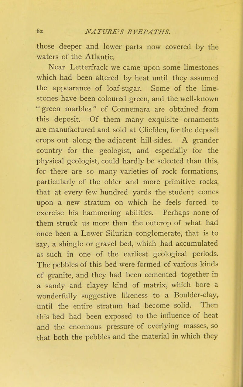 those deeper and lower parts now covered by the waters of the Atlantic. Near Letterfrack we came upon some limestones which had been altered by heat until they assumed the appearance of loaf-sugar. Some of the lime- stones have been coloured green, and the well-known  green marbles of Connemara are obtained from this deposit. Of them many exquisite ornaments are manufactured and sold at Cliefden, for the deposit crops out along the adjacent hill-sides. A grander country for the geologist, and especially for the physical geologist, could hardly be selected than this, for there are so many varieties of rock formations, particularly of the older and more primitive rocks, that at every few hundred yards the student comes upon a new stratum on which he feels forced to exercise his hammering abilities. Perhaps none of them struck us more than the outcrop of what had once been a Lower Silurian conglomerate, that is to say, a shingle or gravel bed, which had accumulated as such in one of the earliest geological periods. The pebbles of this bed were formed of various kinds of granite, and they had been cemented together in a sandy and clayey kind of matrix, which bore a wonderfully suggestive likeness to a Boulder-clay, until the entire stratum had become solid. Then this bed had been exposed to the influence of heat and the enormous pressure of overlying masses, so that both the pebbles and the material in which they