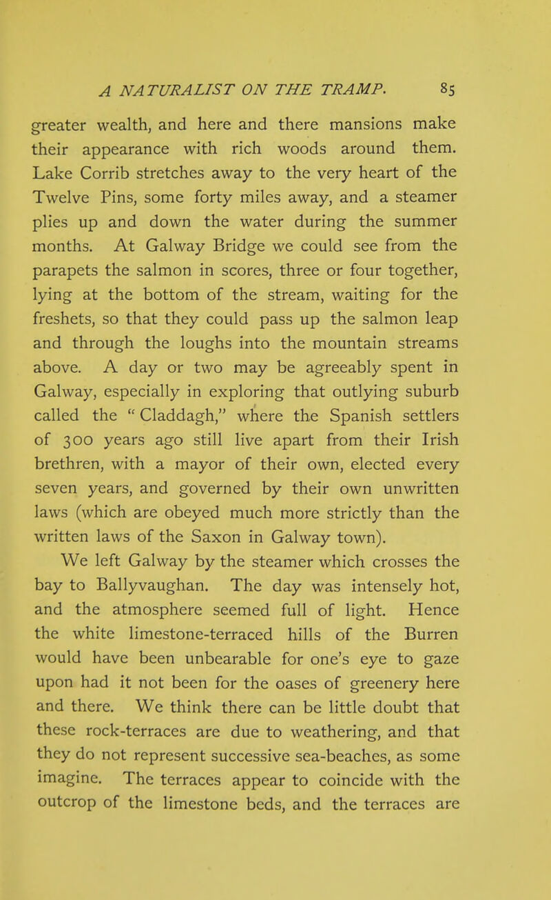 greater wealth, and here and there mansions make their appearance with rich woods around them. Lake Corrib stretches away to the very heart of the Twelve Pins, some forty miles away, and a steamer plies up and down the water during the summer months. At Galway Bridge we could see from the parapets the salmon in scores, three or four together, lying at the bottom of the stream, waiting for the freshets, so that they could pass up the salmon leap and through the loughs into the mountain streams above. A day or two may be agreeably spent in Galway, especially in exploring that outlying suburb called the  Claddagh, where the Spanish settlers of 300 years ago still live apart from their Irish brethren, with a mayor of their own, elected every seven years, and governed by their own unwritten laws (which are obeyed much more strictly than the written laws of the Saxon in Galway town). We left Galway by the steamer which crosses the bay to Ballyvaughan. The day was intensely hot, and the atmosphere seemed full of light. Hence the white limestone-terraced hills of the Burren would have been unbearable for one's eye to gaze upon had it not been for the oases of greenery here and there. We think there can be little doubt that these rock-terraces are due to weathering, and that they do not represent successive sea-beaches, as some imagine. The terraces appear to coincide with the outcrop of the limestone beds, and the terraces are