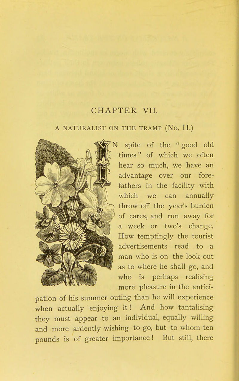 CHAPTER VII. A NATURALIST ON THE TRAMP (No. II.) ' N spite of the  good old [/ times of which we often hear so much, we have an advantage over our fore- fathers in the facility with which we can annually throw off the year's burden of cares, and run away for a week or two's change. How temptingly the tourist advertisements read to a man who is on the look-out as to where he shall go, and who is perhaps realising more pleasure in the antici- pation of his summer outing than he will experience when actually enjoying it! And how tantalising they must appear to an individual, equally willing and more ardently wishing to go, but to whom ten pounds is of greater importance! But still, there