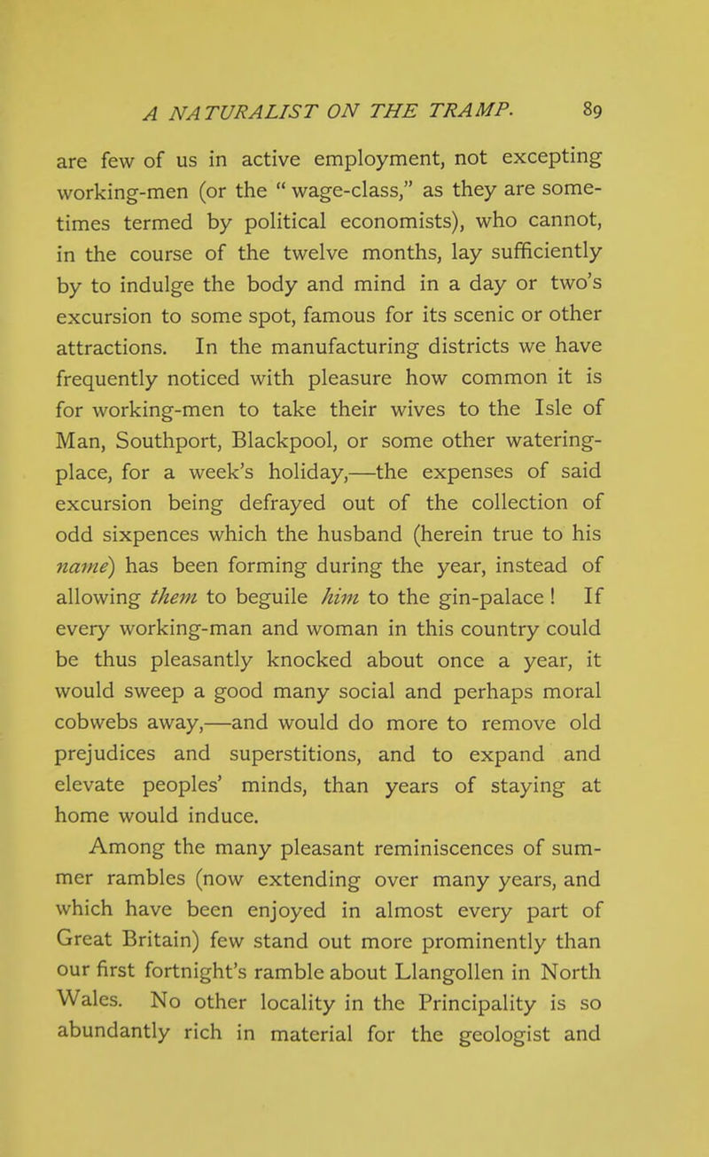 are few of us in active employment, not excepting working-men (or the  wage-class, as they are some- times termed by political economists), who cannot, in the course of the twelve months, lay sufficiently by to indulge the body and mind in a day or two's excursion to some spot, famous for its scenic or other attractions. In the manufacturing districts we have frequently noticed with pleasure how common it is for working-men to take their wives to the Isle of Man, Southport, Blackpool, or some other watering- place, for a week's holiday,—the expenses of said excursion being defrayed out of the collection of odd sixpences which the husband (herein true to his name) has been forming during the year, instead of allowing them to beguile him to the gin-palace ! If every working-man and woman in this country could be thus pleasantly knocked about once a year, it would sweep a good many social and perhaps moral cobwebs away,—and would do more to remove old prejudices and superstitions, and to expand and elevate peoples' minds, than years of staying at home would induce. Among the many pleasant reminiscences of sum- mer rambles (now extending over many years, and which have been enjoyed in almost every part of Great Britain) few stand out more prominently than our first fortnight's ramble about Llangollen in North Wales. No other locality in the Principality is so abundantly rich in material for the geologist and