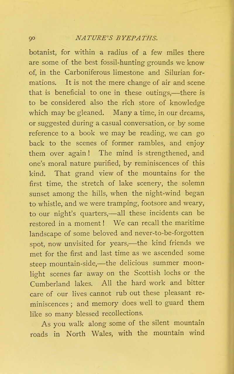 botanist, for within a radius of a few miles there are some of the best fossil-hunting grounds we know of, in the Carboniferous limestone and Silurian for- mations. It is not the mere change of air and scene that is beneficial to one in these outings,—there is to be considered also the rich store of knowledge which may be gleaned. Many a time, in our dreams, or suggested during a casual conversation, or by some reference to a book we may be reading, we can go back to the scenes of former rambles, and enjoy them over again ! The mind is strengthened, and one's moral nature purified, by reminiscences of this kind. That grand view of the mountains for the first time, the stretch of lake scenery, the solemn sunset among the hills, when the night-wind began to whistle, and we were tramping, footsore and weary, to our night's quarters,—all these incidents can be restored in a moment! We can recall the maritime landscape of some beloved and never-to-be-forgotten spot, now unvisited for years,—the kind friends we met for the first and last time as we ascended some steep mountain-side,—the delicious summer moon- light scenes far away on the Scottish lochs or the Cumberland lakes. All the hard work and bitter care of our lives cannot rub out these pleasant re- miniscences ; and memory does well to guard them like so many blessed recollections. As you walk along some of the silent mountain roads in North Wales, with the mountain wind