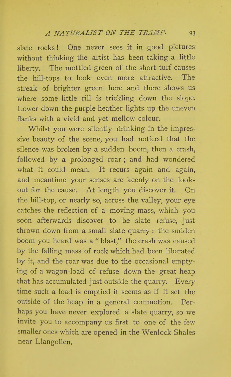 slate rocks! One never sees it in good pictures without thinking the artist has been taking a little liberty. The mottled green of the short turf causes the hill-tops to look even more attractive. The streak of brighter green here and there shows us where some little rill is trickling down the slope. Lower down the purple heather lights up the uneven flanks with a vivid and yet mellow colour. Whilst you were silently drinking in the impres- sive beauty of the scene, you had noticed that the silence was broken by a sudden boom, then a crash, followed by a prolonged roar ; and had wondered what it could mean. It recurs again and again, and meantime your senses are keenly on the look- out for the cause. At length you discover it. On the hill-top, or nearly so, across the valley, your eye catches the reflection of a moving mass, which you soon afterwards discover to be slate refuse, just thrown down from a small slate quarry : the sudden boom you heard was a  blast, the crash was caused by the falling mass of rock which had been liberated by it, and the roar was due to the occasional empty- ing of a wagon-load of refuse down the great heap that has accumulated just outside the quarry. Every time such a load is emptied it seems as if it set the outside of the heap in a general commotion. Per- haps you have never explored a slate quarry, so we invite you to accompany us first to one of the few smaller ones which are opened in the Wenlock Shales near Llangollen.