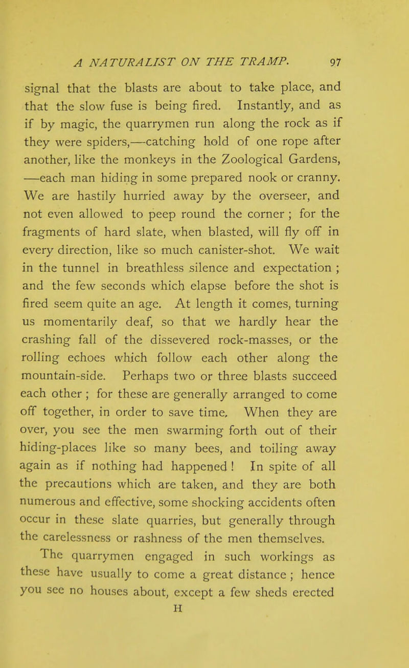 signal that the blasts are about to take place, and that the slow fuse is being fired. Instantly, and as if by magic, the quarrymen run along the rock as if they were spiders,—catching hold of one rope after another, like the monkeys in the Zoological Gardens, —each man hiding in some prepared nook or cranny. We are hastily hurried away by the overseer, and not even allowed to peep round the corner ; for the fragments of hard slate, when blasted, will fly off in every direction, like so much canister-shot. We wait in the tunnel in breathless silence and expectation ; and the few seconds which elapse before the shot is fired seem quite an age. At length it comes, turning us momentarily deaf, so that we hardly hear the crashing fall of the dissevered rock-masses, or the rolling echoes which follow each other along the mountain-side. Perhaps two or three blasts succeed each other ; for these are generally arranged to come off together, in order to save time. When they are over, you see the men swarming forth out of their hiding-places like so many bees, and toiling away again as if nothing had happened ! In spite of all the precautions which are taken, and they are both numerous and effective, some shocking accidents often occur in these slate quarries, but generally through the carelessness or rashness of the men themselves. The quarrymen engaged in such workings as these have usually to come a great distance ; hence you see no houses about, except a few sheds erected H
