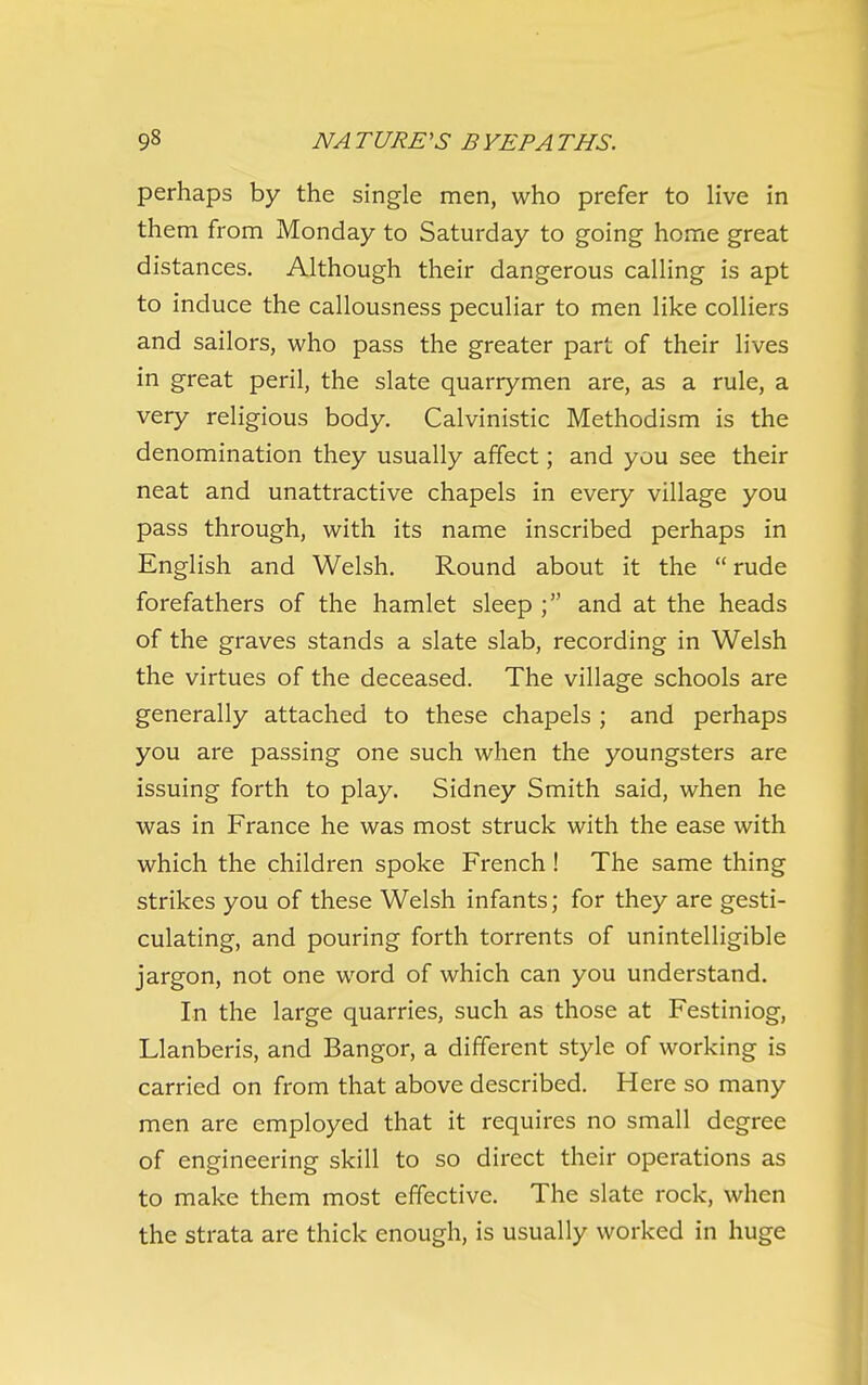 perhaps by the single men, who prefer to live in them from Monday to Saturday to going home great distances. Although their dangerous calling is apt to induce the callousness peculiar to men like colliers and sailors, who pass the greater part of their lives in great peril, the slate quarrymen are, as a rule, a very religious body. Calvinistic Methodism is the denomination they usually affect; and you see their neat and unattractive chapels in every village you pass through, with its name inscribed perhaps in English and Welsh. Round about it the rude forefathers of the hamlet sleep ; and at the heads of the graves stands a slate slab, recording in Welsh the virtues of the deceased. The village schools are generally attached to these chapels ; and perhaps you are passing one such when the youngsters are issuing forth to play. Sidney Smith said, when he was in France he was most struck with the ease with which the children spoke French ! The same thing strikes you of these Welsh infants; for they are gesti- culating, and pouring forth torrents of unintelligible jargon, not one word of which can you understand. In the large quarries, such as those at Festiniog, Llanberis, and Bangor, a different style of working is carried on from that above described. Here so many men are employed that it requires no small degree of engineering skill to so direct their operations as to make them most effective. The slate rock, when the strata are thick enough, is usually worked in huge