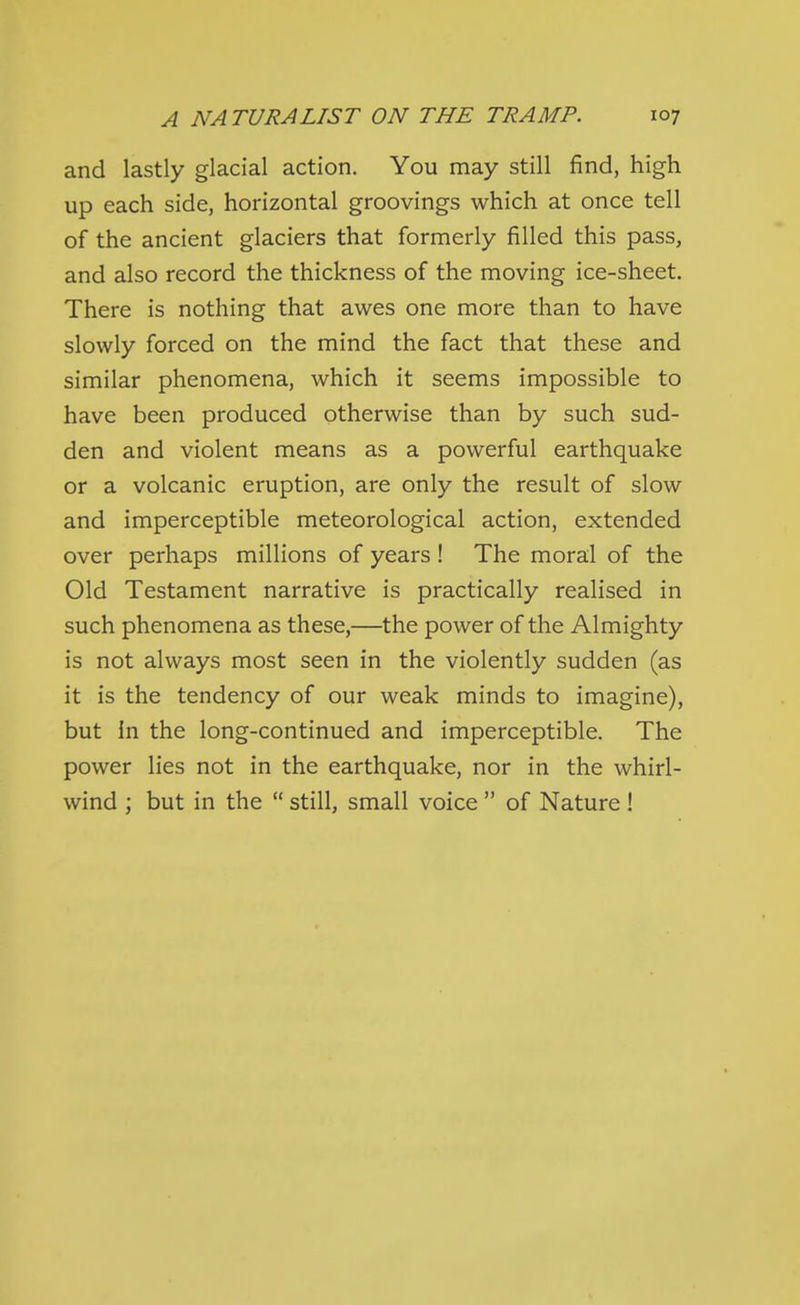 and lastly glacial action. You may still find, high up each side, horizontal groovings which at once tell of the ancient glaciers that formerly filled this pass, and also record the thickness of the moving ice-sheet. There is nothing that awes one more than to have slowly forced on the mind the fact that these and similar phenomena, which it seems impossible to have been produced otherwise than by such sud- den and violent means as a powerful earthquake or a volcanic eruption, are only the result of slow and imperceptible meteorological action, extended over perhaps millions of years ! The moral of the Old Testament narrative is practically realised in such phenomena as these,—the power of the Almighty is not always most seen in the violently sudden (as it is the tendency of our weak minds to imagine), but In the long-continued and imperceptible. The power lies not in the earthquake, nor in the whirl- wind ; but in the  still, small voice  of Nature !