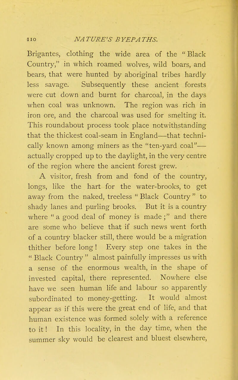 Brigantes, clothing the wide area of the Black Country, in which roamed wolves, wild boars, and bears, that were hunted by aboriginal tribes hardly less savage. Subsequently these ancient forests were cut down and burnt for charcoal, in the days when coal was unknown. The region was rich in iron ore, and the charcoal was used for smelting it. This roundabout process took place notwithstanding that the thickest coal-seam in England—that techni- cally known among miners as the ten-yard coal— actually cropped up to the daylight, in the very centre of the region where the ancient forest grew. A visitor, fresh from and fond of the country, longs, like the hart for the water-brooks, to get away from the naked, treeless  Black Country  to shady lanes and purling brooks. But it is a country where a good deal of money is made; and there are some who believe that if such news went forth of a country blacker still, there would be a migration thither before long! Every step one takes in the  Black Country  almost painfully impresses us with a sense of the enormous wealth, in the shape of invested capital, there represented. Nowhere else have we seen human life and labour so apparently subordinated to money-getting. It would almost appear as if this were the great end of life, and that human existence was formed solely with a reference to it! In this locality, in the day time, when the summer sky would be clearest and bluest elsewhere,