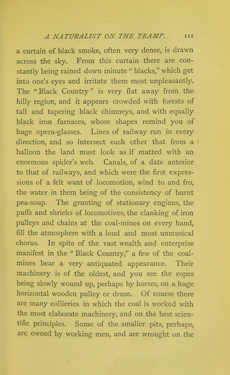 a curtain of black smoke, often very dense, is drawn across the sky. From this curtain there are con- stantly being rained down minute  blacks, which get into one's eyes and irritate them most unpleasantly. The  Black Country is very flat away from the hilly region, and it appears crowded with forests of tall and tapering black chimneys, and with equally black iron furnaces, whose shapes remind you of huge opera-glasses. Lines of railway run in every direction, and so intersect each other that from a balloon the land must look as if matted with an enormous spider's web. Canals, of a date anterior to that of railways, and which were the first expres- sions of a felt want of locomotion, wind to and fro, the water in them being of the consistency of burnt pea-soup. The grunting of stationary engines, the puffs and shrieks of locomotives, the clanking of iron pulleys and chains at the coal-mines on every hand, fill the atmosphere with a loud and most unmusical chorus. In spite of the vast wealth and enterprise manifest in the  Black Country, a few of the coal- mines bear a very antiquated appearance. Their machinery is of the oldest, and you see the ropes being slowly wound up, perhaps by horses, on a huge horizontal wooden pulley or drum. Of course there are many collieries in which the coal is worked with the most elaborate machinery, and on the best scien- tific principles. Some of the smaller pits, perhaps, arc owned by working men, and are wrought on the