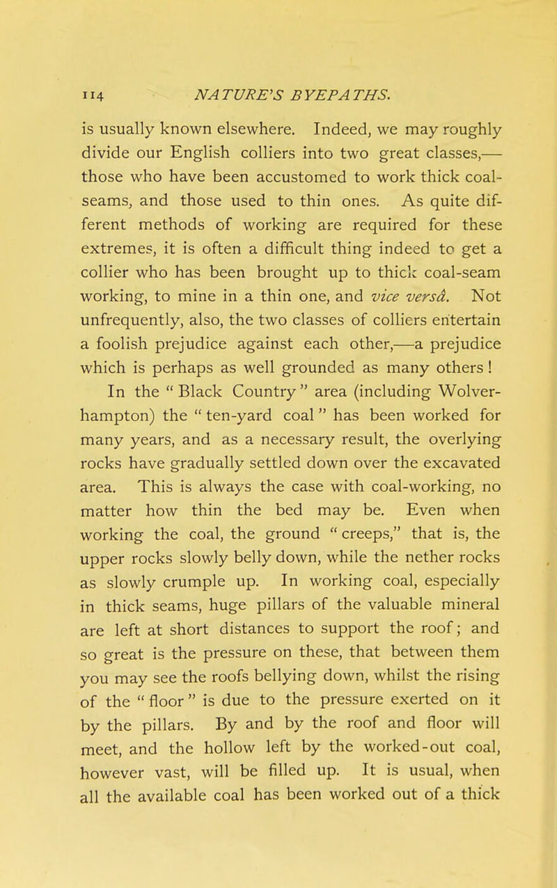 is usually known elsewhere. Indeed, we may roughly divide our English colliers into two great classes,— those who have been accustomed to work thick coal- seams, and those used to thin ones. As quite dif- ferent methods of working are required for these extremes, it is often a difficult thing indeed to get a collier who has been brought up to thick coal-seam working, to mine in a thin one, and vice versa. Not unfrequently, also, the two classes of colliers entertain a foolish prejudice against each other,—a prejudice which is perhaps as well grounded as many others! In the  Black Country  area (including Wolver- hampton) the  ten-yard coal  has been worked for many years, and as a necessary result, the overlying rocks have gradually settled down over the excavated area. This is always the case with coal-working, no matter how thin the bed may be. Even when working the coal, the ground  creeps, that is, the upper rocks slowly belly down, while the nether rocks as slowly crumple up. In working coal, especially in thick seams, huge pillars of the valuable mineral are left at short distances to support the roof; and so great is the pressure on these, that between them you may see the roofs bellying down, whilst the rising of the  floor is due to the pressure exerted on it by the pillars. By and by the roof and floor will meet, and the hollow left by the worked-out coal, however vast, will be filled up. It is usual, when all the available coal has been worked out of a thick