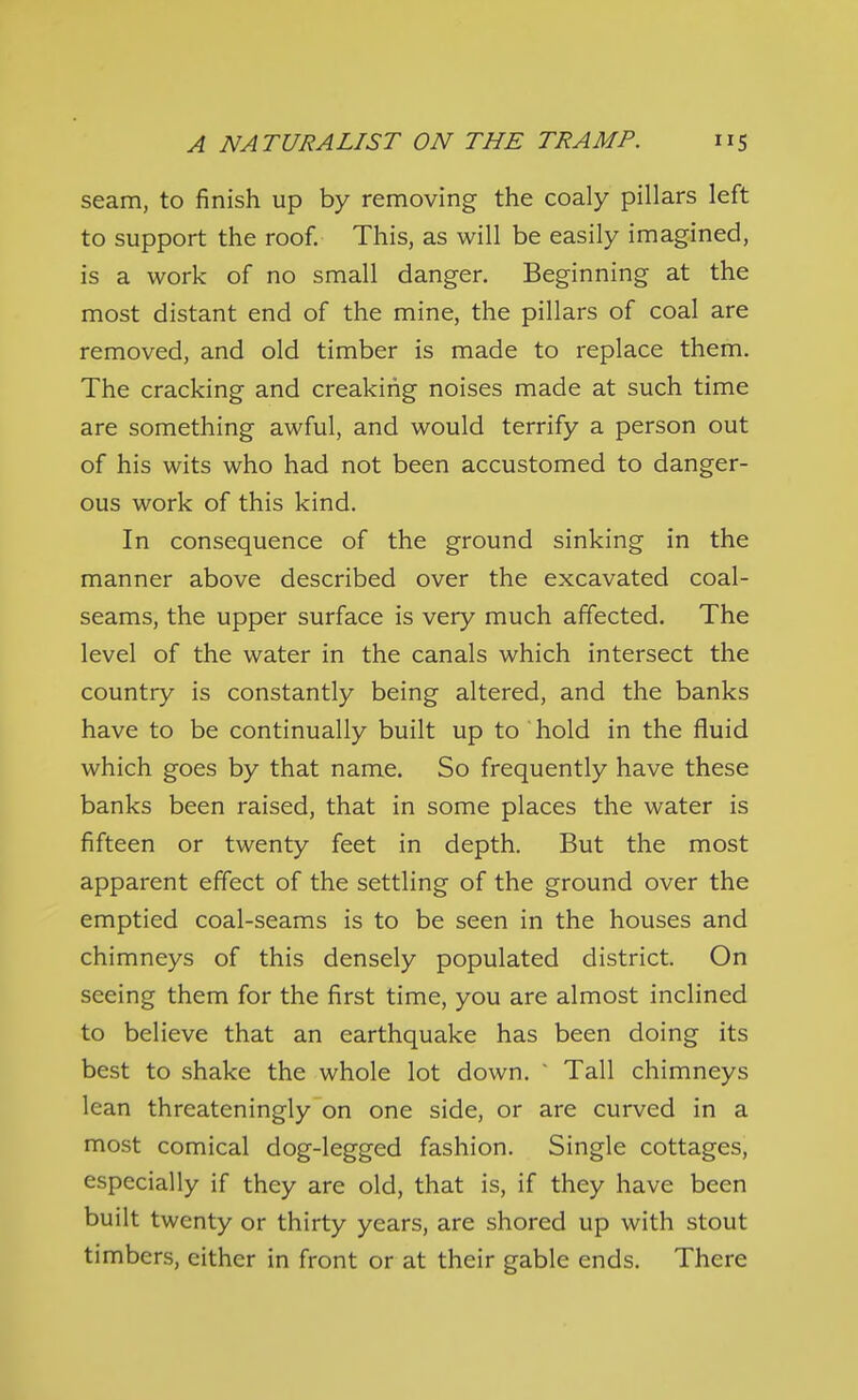 seam, to finish up by removing the coaly pillars left to support the roof. This, as will be easily imagined, is a work of no small danger. Beginning at the most distant end of the mine, the pillars of coal are removed, and old timber is made to replace them. The cracking and creaking noises made at such time are something awful, and would terrify a person out of his wits who had not been accustomed to danger- ous work of this kind. In consequence of the ground sinking in the manner above described over the excavated coal- seams, the upper surface is very much affected. The level of the water in the canals which intersect the country is constantly being altered, and the banks have to be continually built up to hold in the fluid which goes by that name. So frequently have these banks been raised, that in some places the water is fifteen or twenty feet in depth. But the most apparent effect of the settling of the ground over the emptied coal-seams is to be seen in the houses and chimneys of this densely populated district. On seeing them for the first time, you are almost inclined to believe that an earthquake has been doing its best to shake the whole lot down.  Tall chimneys lean threateningly on one side, or are curved in a most comical dog-legged fashion. Single cottages, especially if they are old, that is, if they have been built twenty or thirty years, are shored up with stout timbers, either in front or at their gable ends. There