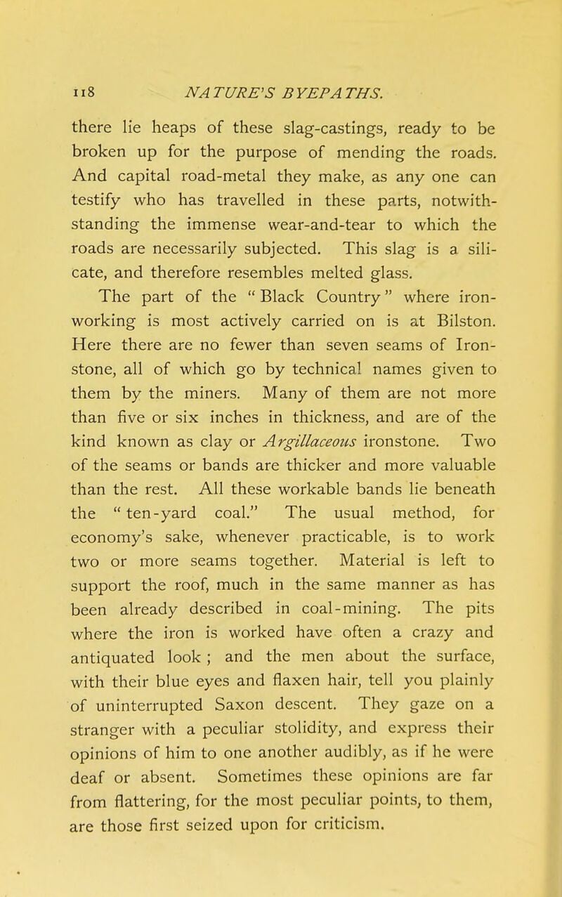 there lie heaps of these slag-castings, ready to be broken up for the purpose of mending the roads. And capital road-metal they make, as any one can testify who has travelled in these parts, notwith- standing the immense wear-and-tear to which the roads are necessarily subjected. This slag is a sili- cate, and therefore resembles melted glass. The part of the  Black Country where iron- working is most actively carried on IS at Bilston. Here there are no fewer than seven seams of Iron- stone, all of which go by technical names given to them by the miners. Many of them are not more than five or six inches in thickness, and are of the kind known as clay or Argillaceous ironstone. Two of the seams or bands are thicker and more valuable than the rest. All these workable bands lie beneath the  ten-yard coal. The usual method, for economy's sake, whenever practicable, is to work two or more seams together. Material is left to support the roof, much in the same manner as has been already described in coal-mining. The pits where the iron is worked have often a crazy and antiquated look; and the men about the surface, with their blue eyes and flaxen hair, tell you plainly of uninterrupted Saxon descent. They gaze on a stranger with a peculiar stolidity, and express their opinions of him to one another audibly, as if he were deaf or absent. Sometimes these opinions are far from flattering, for the most peculiar points, to them, are those first seized upon for criticism.