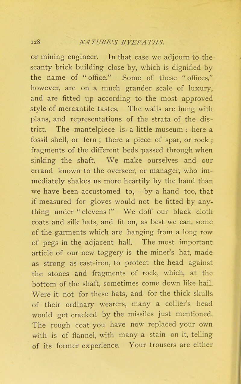 or mining engineer. In that case we adjourn to the scanty brick building close by, which is dignified by the name of  office. Some of these  offices, however, are on a much grander scale of luxury, and are fitted up according to the most approved style of mercantile tastes. The walls are hung with plans, and representations of the strata of the dis- trict. The mantelpiece is a little museum : here a fossil shell, or fern ; there a piece of spar, or rock; fragments of the different beds passed through when sinking the shaft. We make ourselves and our errand known to the overseer, or manager, who im- mediately shakes us more heartily by the hand than we have been accustomed to,—by a hand too, that if measured for gloves would not be fitted by any- thing under  elevens ! We doff our black cloth coats and silk hats, and fit on, as best we can, some of the garments which are hanging from a long row of pegs in the adjacent hall. The most important article of our new toggery is the miner's hat, made as strong as cast-iron, to protect the head against the stones and fragments of rock, which, at the bottom of the shaft, sometimes come down like hail. Were it not for these hats, and for the thick skulls of their ordinary wearers, many a collier's head would get cracked by the missiles just mentioned. The rough coat you have now replaced your own with is of flannel, with many a stain on it, telling of its former experience. Your trousers are either