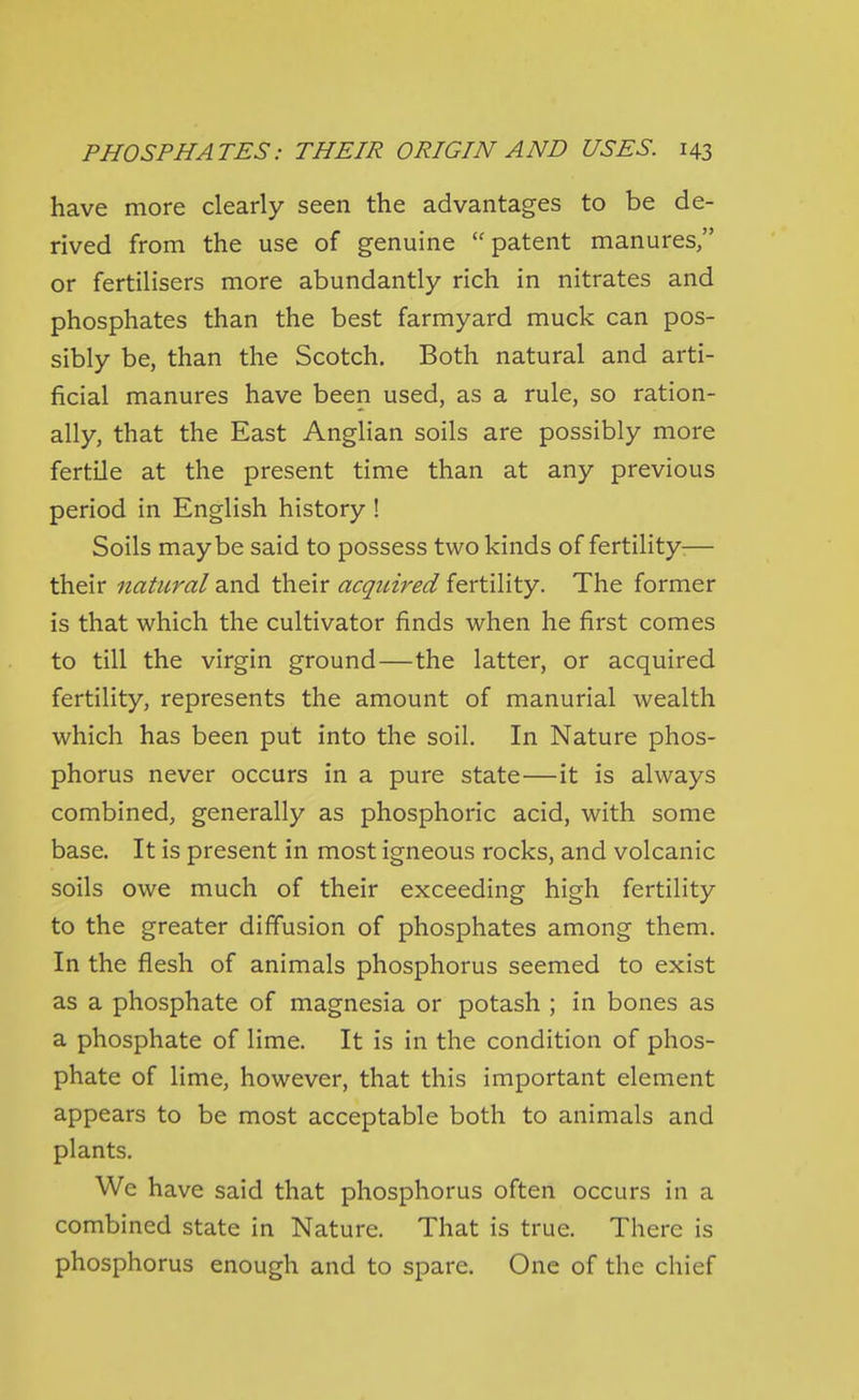 have more clearly seen the advantages to be de- rived from the use of genuine patent manures, or fertilisers more abundantly rich in nitrates and phosphates than the best farmyard muck can pos- sibly be, than the Scotch. Both natural and arti- ficial manures have been used, as a rule, so ration- ally, that the East Anglian soils are possibly more fertile at the present time than at any previous period in English history ! Soils maybe said to possess two kinds of fertility-— their natural and their acquired fertility. The former is that which the cultivator finds when he first comes to till the virgin ground—the latter, or acquired fertility, represents the amount of manurial wealth which has been put into the soil. In Nature phos- phorus never occurs in a pure state—it is always combined, generally as phosphoric acid, with some base. It is present in most igneous rocks, and volcanic soils owe much of their exceeding high fertility to the greater diffusion of phosphates among them. In the flesh of animals phosphorus seemed to exist as a phosphate of magnesia or potash ; in bones as a phosphate of lime. It is in the condition of phos- phate of lime, however, that this important element appears to be most acceptable both to animals and plants. We have said that phosphorus often occurs in a combined state in Nature. That is true. There is phosphorus enough and to spare. One of the chief