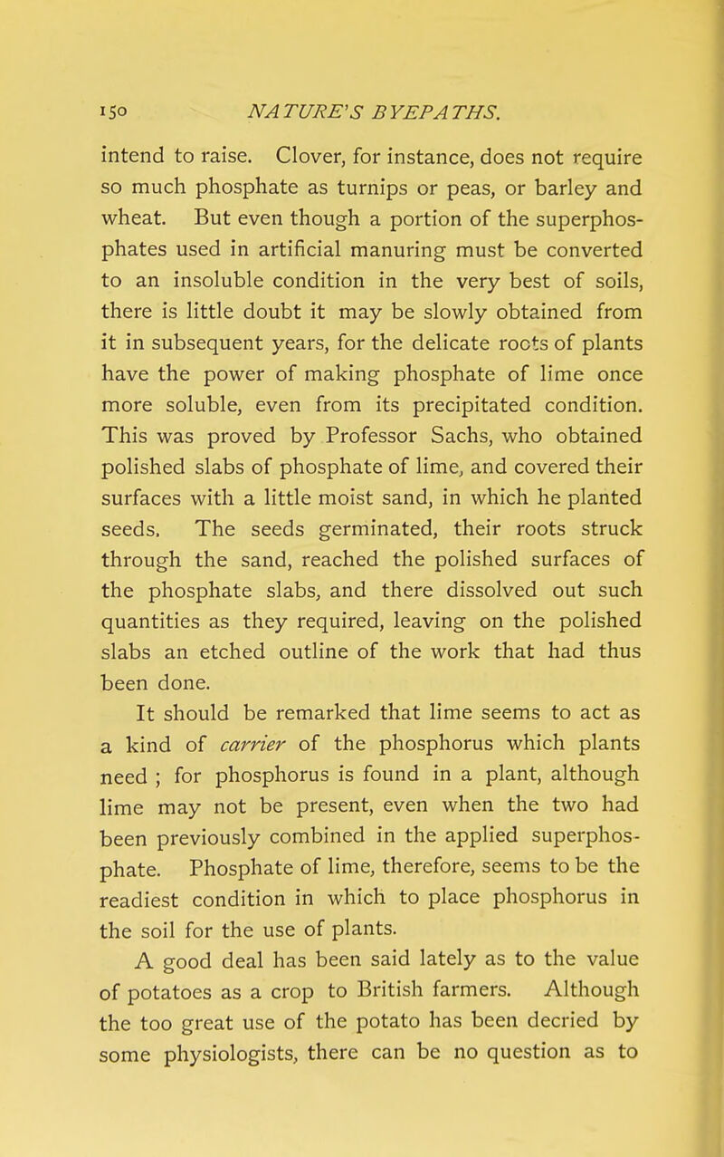 intend to raise. Clover, for instance, does not require so much phosphate as turnips or peas, or barley and wheat. But even though a portion of the superphos- phates used in artificial manuring must be converted to an insoluble condition in the very best of soils, there is little doubt it may be slowly obtained from it in subsequent years, for the delicate roots of plants have the power of making phosphate of lime once more soluble, even from its precipitated condition. This was proved by Professor Sachs, who obtained polished slabs of phosphate of lime, and covered their surfaces with a little moist sand, in which he planted seeds. The seeds germinated, their roots struck through the sand, reached the polished surfaces of the phosphate slabs, and there dissolved out such quantities as they required, leaving on the polished slabs an etched outline of the work that had thus been done. It should be remarked that lime seems to act as a kind of carrier of the phosphorus which plants need ; for phosphorus is found in a plant, although lime may not be present, even when the two had been previously combined in the applied superphos- phate. Phosphate of lime, therefore, seems to be the readiest condition in which to place phosphorus in the soil for the use of plants. A good deal has been said lately as to the value of potatoes as a crop to British farmers. Although the too great use of the potato has been decried by some physiologists, there can be no question as to