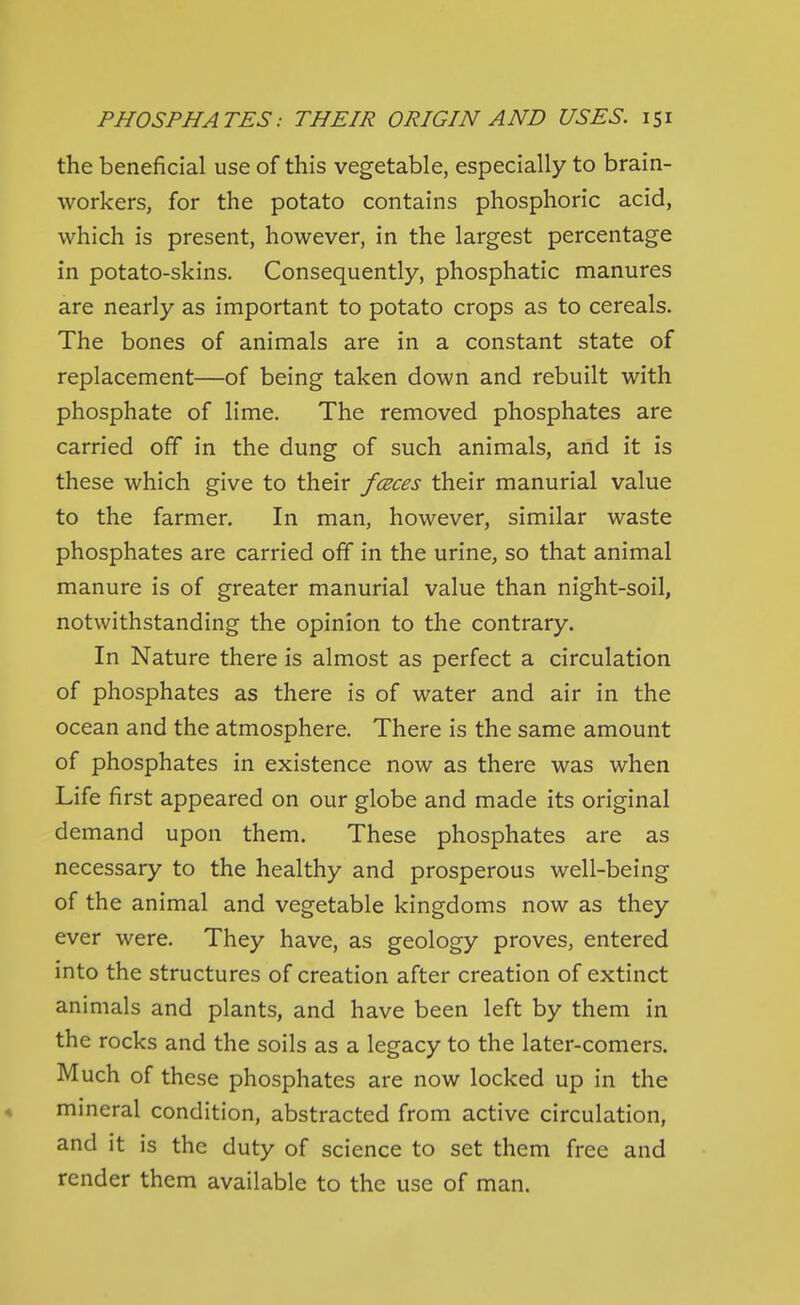 the beneficial use of this vegetable, especially to brain- workers, for the potato contains phosphoric acid, which is present, however, in the largest percentage in potato-skins. Consequently, phosphatic manures are nearly as important to potato crops as to cereals. The bones of animals are in a constant state of replacement—of being taken down and rebuilt with phosphate of lime. The removed phosphates are carried off in the dung of such animals, and it is these which give to their fceces their manurial value to the farmer. In man, however, similar waste phosphates are carried off in the urine, so that animal manure is of greater manurial value than night-soil, notwithstanding the opinion to the contrary. In Nature there is almost as perfect a circulation of phosphates as there is of water and air in the ocean and the atmosphere. There is the same amount of phosphates in existence now as there was when Life first appeared on our globe and made its original demand upon them. These phosphates are as necessary to the healthy and prosperous well-being of the animal and vegetable kingdoms now as they ever were. They have, as geology proves, entered into the structures of creation after creation of extinct animals and plants, and have been left by them in the rocks and the soils as a legacy to the later-comers. Much of these phosphates are now locked up in the 4 mineral condition, abstracted from active circulation, and it is the duty of science to set them free and render them available to the use of man.