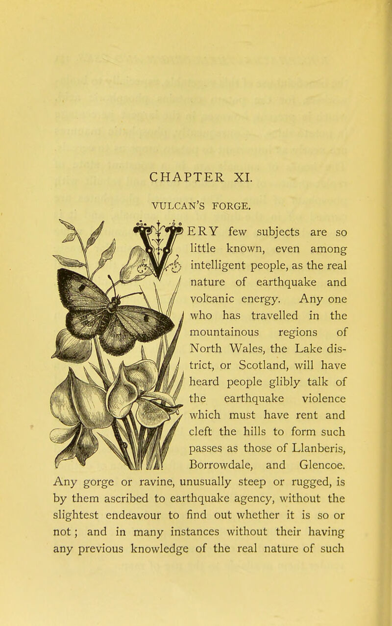 CHAPTER XI. VULCAN'S FORGE. ERY few subjects are so little known, even among intelligent people, as the real nature of earthquake and volcanic energy. Any one who has travelled in the mountainous regions of North Wales, the Lake dis- trict, or Scotland, will have heard people glibly talk of the earthquake violence which must have rent and cleft the hills to form such passes as those of Llanberis, Borrowdale, and Glencoe. Any gorge or ravine, unusually steep or rugged, is by them ascribed to earthquake agency, without the slightest endeavour to find out whether it is so or not; and in many instances without their having any previous knowledge of the real nature of such