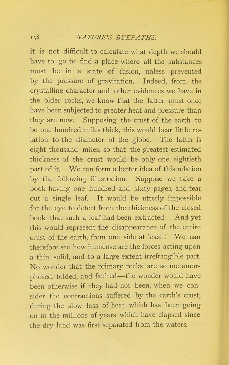 it is not difficult to calculate what depth we should have to go to find a place where all the substances must be in a state of fusion, unless prevented by the pressure of gravitation. Indeed, from the crystalline character and other evidences we have in the older rocks, we know that the latter must once have been subjected to greater heat and pressure than they are now. Supposing the crust of the earth to be one hundred miles thick, this would bear little re- lation to the diameter of the globe. The latter is eight thousand miles, so that the greatest estimated thickness of the crust would be only one eightieth part of it. We can form a better idea of this relation by the following illustration. Suppose we take a book having one hundred and sixty pages, and tear out a single leaf. It would be utterly impossible for the eye to detect from the thickness of the closed book that such a leaf had been extracted. And yet this would represent the disappearance of the entire crust of the earth, from one side at least! We can therefore see how immense are the forces acting upon a thin, solid, and to a large extent irrefrangible part. No wonder that the primary rocks are so metamor- phosed, folded, and faulted—the wonder would have been otherwise if they had not been, when we con- sider the contractions suffered by the earth's crust, during the slow loss of heat which has been going on in the millions of years which have elapsed since the dry land was first separated from the waters.