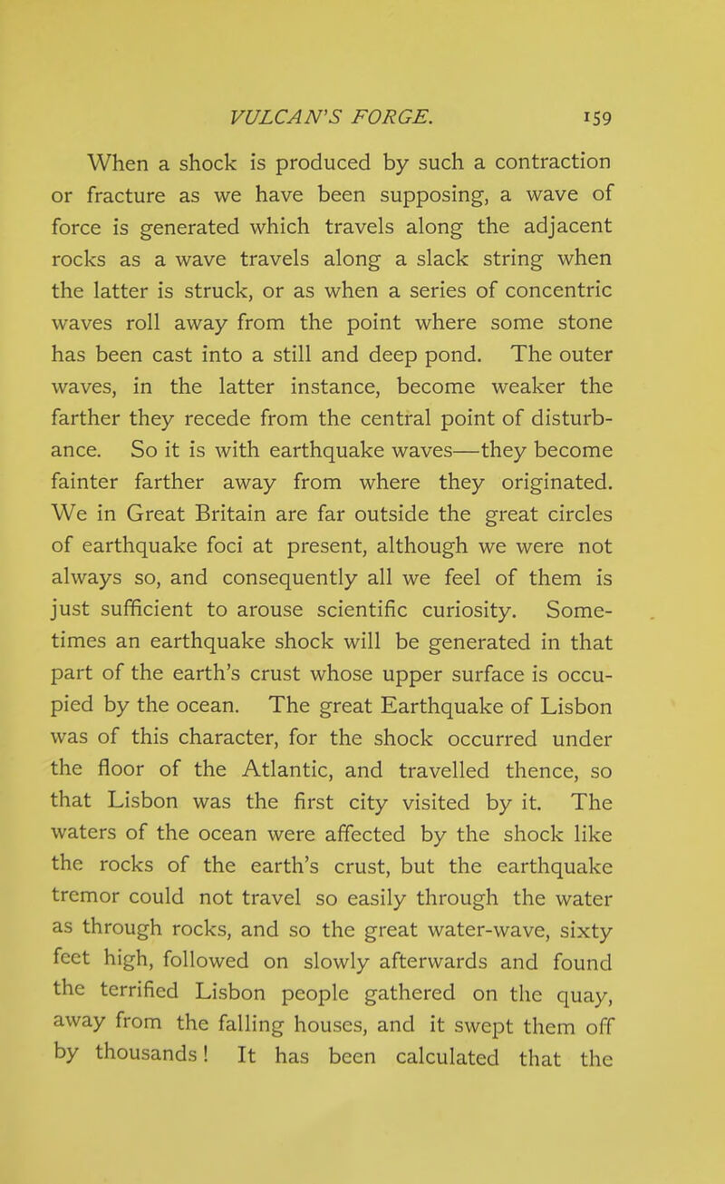 When a shock is produced by such a contraction or fracture as we have been supposing, a wave of force is generated which travels along the adjacent rocks as a wave travels along a slack string when the latter is struck, or as when a series of concentric waves roll away from the point where some stone has been cast into a still and deep pond. The outer waves, in the latter instance, become weaker the farther they recede from the central point of disturb- ance. So it is with earthquake waves—they become fainter farther away from where they originated. We in Great Britain are far outside the great circles of earthquake foci at present, although we were not always so, and consequently all we feel of them is just sufficient to arouse scientific curiosity. Some- times an earthquake shock will be generated in that part of the earth's crust whose upper surface is occu- pied by the ocean. The great Earthquake of Lisbon was of this character, for the shock occurred under the floor of the Atlantic, and travelled thence, so that Lisbon was the first city visited by it. The waters of the ocean were affected by the shock like the rocks of the earth's crust, but the earthquake tremor could not travel so easily through the water as through rocks, and so the great water-wave, sixty feet high, followed on slowly afterwards and found the terrified Lisbon people gathered on the quay, away from the falling houses, and it swept them off by thousands! It has been calculated that the