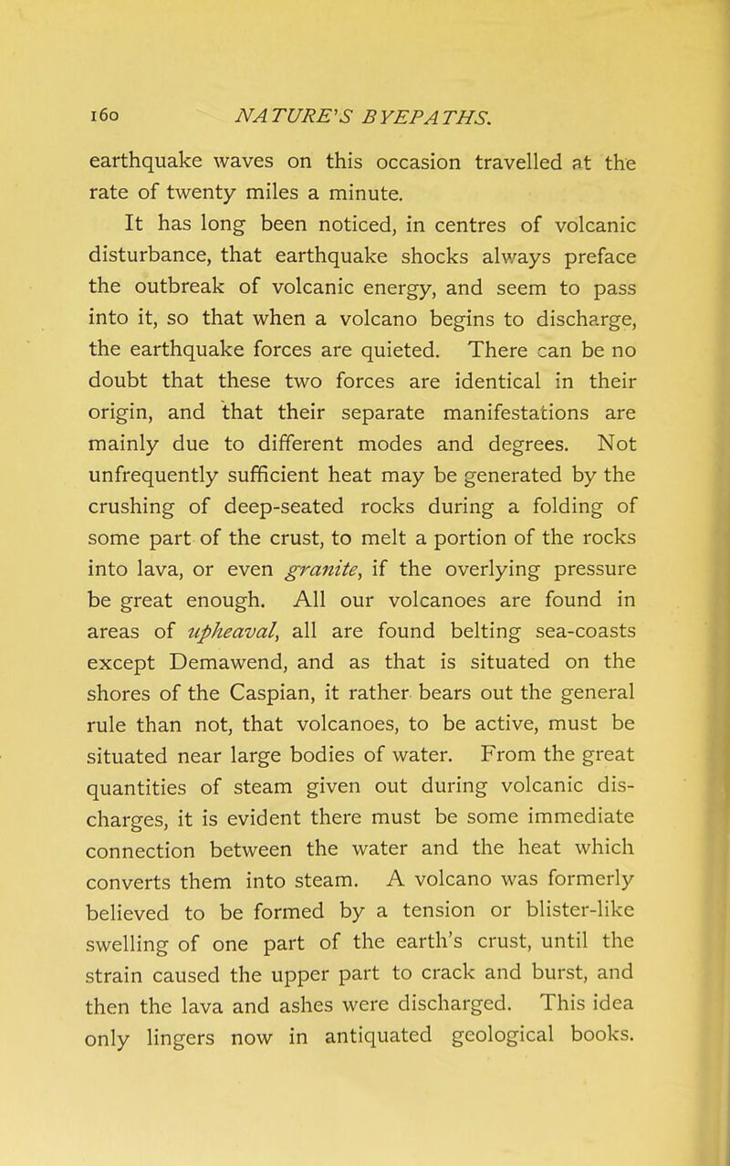 earthquake waves on this occasion travelled at the rate of twenty miles a minute. It has long been noticed, in centres of volcanic disturbance, that earthquake shocks alv/ays preface the outbreak of volcanic energy, and seem to pass into it, so that when a volcano begins to discharge, the earthquake forces are quieted. There can be no doubt that these two forces are identical in their origin, and that their separate manifestations are mainly due to different modes and degrees. Not unfrequently sufficient heat may be generated by the crushing of deep-seated rocks during a folding of some part of the crust, to melt a portion of the rocks into lava, or even granite, if the overlying pressure be great enough. All our volcanoes are found in areas of upheaval, all are found belting sea-coasts except Demawend, and as that is situated on the shores of the Caspian, it rather bears out the general rule than not, that volcanoes, to be active, must be situated near large bodies of water. From the great quantities of steam given out during volcanic dis- charges, it is evident there must be some immediate connection between the water and the heat which converts them into steam. A volcano was formerly believed to be formed by a tension or blister-like swelling of one part of the earth's crust, until the strain caused the upper part to crack and burst, and then the lava and ashes were discharged. This idea only lingers now in antiquated geological books.