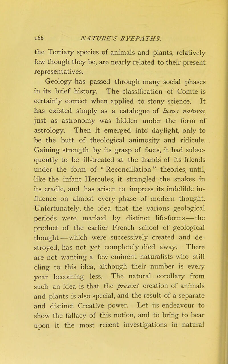 the Tertiary species of animals and plants, relatively- few though they be, are nearly related to their present representatives. Geology has passed through many social phases in its brief history. The classification of Com.te is certainly correct when applied to stony science. It has existed simply as a catalogue of lusus natures, just as astronomy was hidden under the form of astrology. Then it emerged into daylight, only to be the butt of theological animosity and ridicule. Gaining strength by its grasp of facts, it had subse- quently to be ill-treated at the hands of its friends under the form of  Reconciliation theories, until, like the infant Hercules, it strangled the snakes in its cradle, and has arisen to impress its indelible in- fluence on almost every phase of modern thought. Unfortunately, the idea that the various geological periods were marked by distinct life-forms—the product of the earlier French school of geological thought—which were successively created and de- stroyed, has not yet completely died away. There are not wanting a few eminent naturalists who still cling to this idea, although their number is every year becoming less. The natural corollary from such an idea is that the presetit creation of animals and plants is also special, and the result of a separate and distinct Creative power. Let us endeavour to show the fallacy of this notion, and to bring to bear upon it the most recent investigations in natural