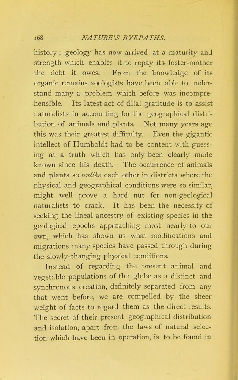 history; geology has now arrived at a maturity and strength which enables it to repay its. foster-mother the debt it owes. From the knowledge of its organic remains zoologists have been able to under- stand many a problem which before was incompre- hensible. Its latest act of filial gratitude is to assist naturalists in accounting for the geographical distri- bution of animals and plants. Not many years ago this was their greatest difficulty. Even the gigantic intellect of Humboldt had to be content with guess- ing at a truth which has only been clearly made known since his death. The occurrence of animals and plants so unlike each other in districts where the physical and geographical conditions were so similar, might well prove a hard nut for non-geological naturalists to crack. It has been the necessity of seeking the lineal ancestry of existing species in the geological epochs approaching most nearly to our own, which has shown us what modifications and migrations many species have passed through during the slowly-changing physical conditions. Instead of regarding the present animal and vegetable populations of the globe as a distinct and synchronous creation, definitely separated from any that went before, we are compelled by the sheer weight of facts to regard them as the direct results. The secret of their present geographical distribution and isolation, apart from the laws of natural selec- tion which have been in operation, is to be found in