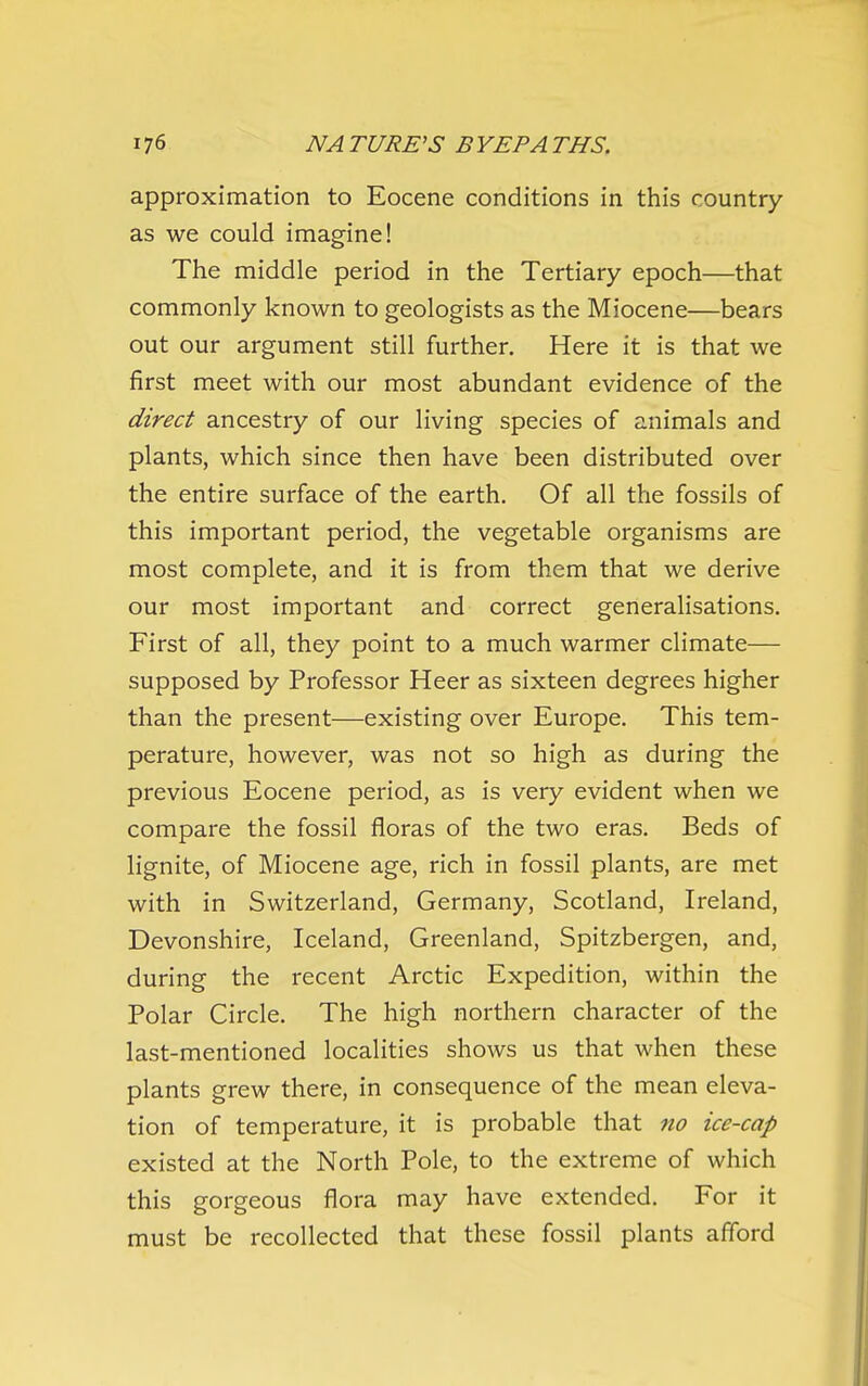 approximation to Eocene conditions in this country as we could imagine! The middle period in the Tertiary epoch—that commonly known to geologists as the Miocene—bears out our argument still further. Here it is that we first meet with our most abundant evidence of the direct ancestry of our living species of animals and plants, which since then have been distributed over the entire surface of the earth. Of all the fossils of this important period, the vegetable organisms are most complete, and it is from them that we derive our most important and correct generalisations. First of all, they point to a much warmer climate— supposed by Professor Heer as sixteen degrees higher than the present—existing over Europe. This tem- perature, however, was not so high as during the previous Eocene period, as is very evident when we compare the fossil floras of the two eras. Beds of lignite, of Miocene age, rich in fossil plants, are met with in Switzerland, Germany, Scotland, Ireland, Devonshire, Iceland, Greenland, Spitzbergen, and, during the recent Arctic Expedition, within the Polar Circle. The high northern character of the last-mentioned localities shows us that when these plants grew there, in consequence of the mean eleva- tion of temperature, it is probable that no ice-cap existed at the North Pole, to the extreme of which this gorgeous flora may have extended. For it must be recollected that these fossil plants afibrd