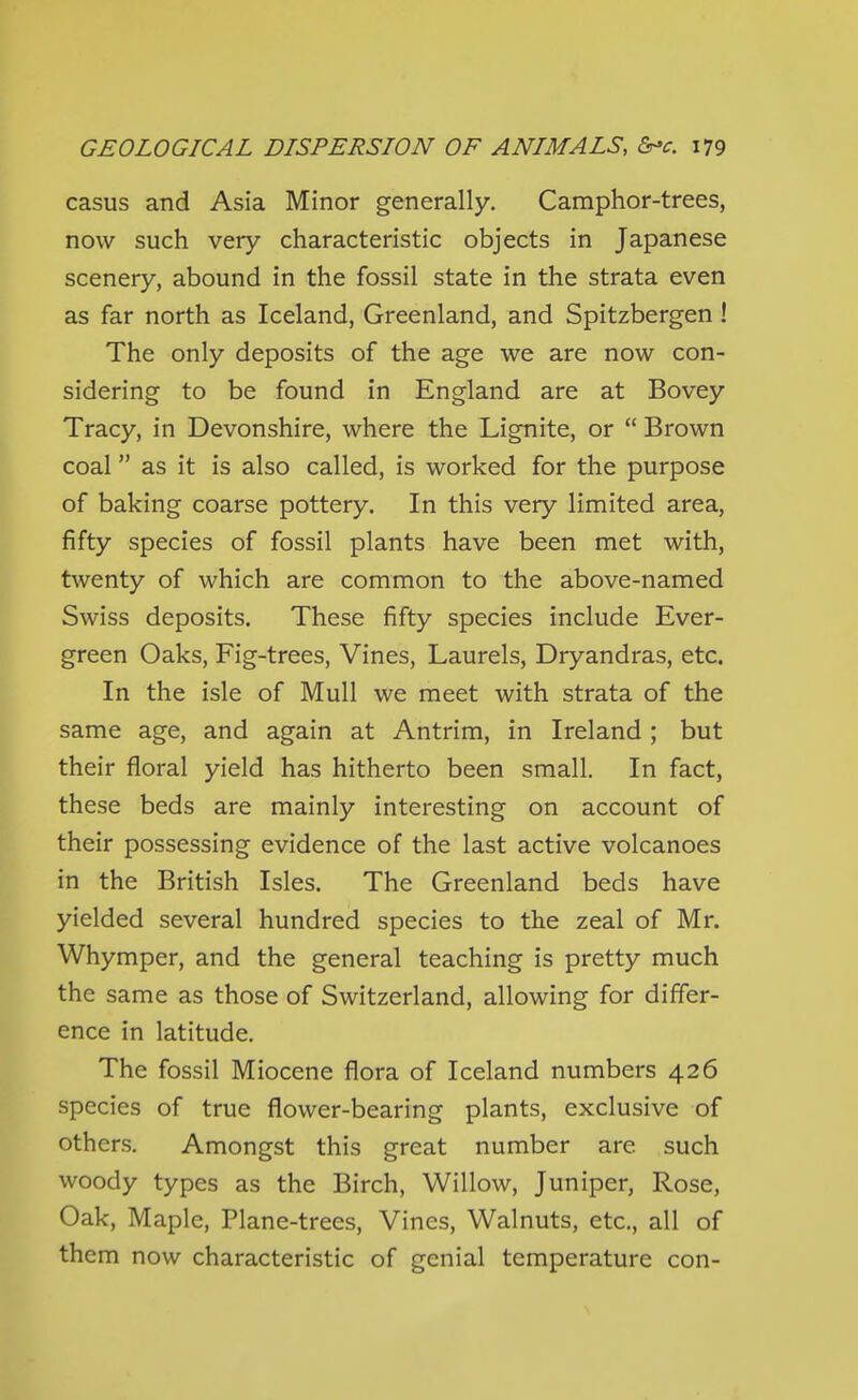 casus and Asia Minor generally. Camphor-trees, now such very characteristic objects in Japanese scenery, abound in the fossil state in the strata even as far north as Iceland, Greenland, and Spitzbergen ! The only deposits of the age we are now con- sidering to be found in England are at Bovey Tracy, in Devonshire, where the Lignite, or  Brown coal as it is also called, is worked for the purpose of baking coarse pottery. In this very limited area, fifty species of fossil plants have been met with, twenty of which are common to the above-named Swiss deposits. These fifty species include Ever- green Oaks, Fig-trees, Vines, Laurels, Dryandras, etc. In the isle of Mull we meet with strata of the same age, and again at Antrim, in Ireland ; but their floral yield has hitherto been small. In fact, these beds are mainly interesting on account of their possessing evidence of the last active volcanoes in the British Isles. The Greenland beds have yielded several hundred species to the zeal of Mr. Whymper, and the general teaching is pretty much the same as those of Switzerland, allowing for differ- ence in latitude. The fossil Miocene flora of Iceland numbers 426 species of true flower-bearing plants, exclusive of others. Amongst this great number are such woody types as the Birch, Willow, Juniper, Rose, Oak, Maple, Plane-trees, Vines, Walnuts, etc., all of them now characteristic of genial temperature con-