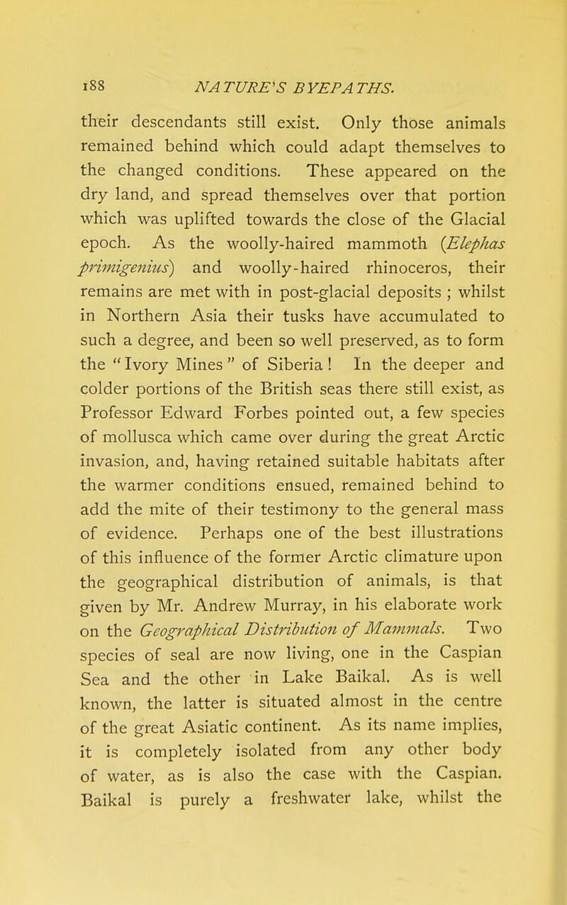 their descendants still exist. Only those animals remained behind which could adapt themselves to the changed conditions. These appeared on the dry land, and spread themselves over that portion which was uplifted towards the close of the Glacial epoch. As the woolly-haired mammoth {Elephas priinige7iius) and woolly-haired rhinoceros, their remains are met with in post-glacial deposits ; whilst in Northern Asia their tusks have accumulated to such a degree, and been so well preserved, as to form the  Ivory Mines  of Siberia ! In the deeper and colder portions of the British seas there still exist, as Professor Edward Forbes pointed out, a few species of mollusca which came over during the great Arctic invasion, and, having retained suitable habitats after the warmer conditions ensued, remained behind to add the mite of their testimony to the general mass of evidence. Perhaps one of the best illustrations of this influence of the former Arctic climature upon the geographical distribution of animals, is that given by Mr. Andrew Murray, in his elaborate work on the Geographical Distribution of Mammals. Two species of seal are now living, one in the Caspian Sea and the other in Lake Baikal. As is well known, the latter is situated almost in the centre of the great Asiatic continent. As its name implies, it is completely isolated from any other body of water, as is also the case with the Caspian. Baikal is purely a freshwater lake, whilst the