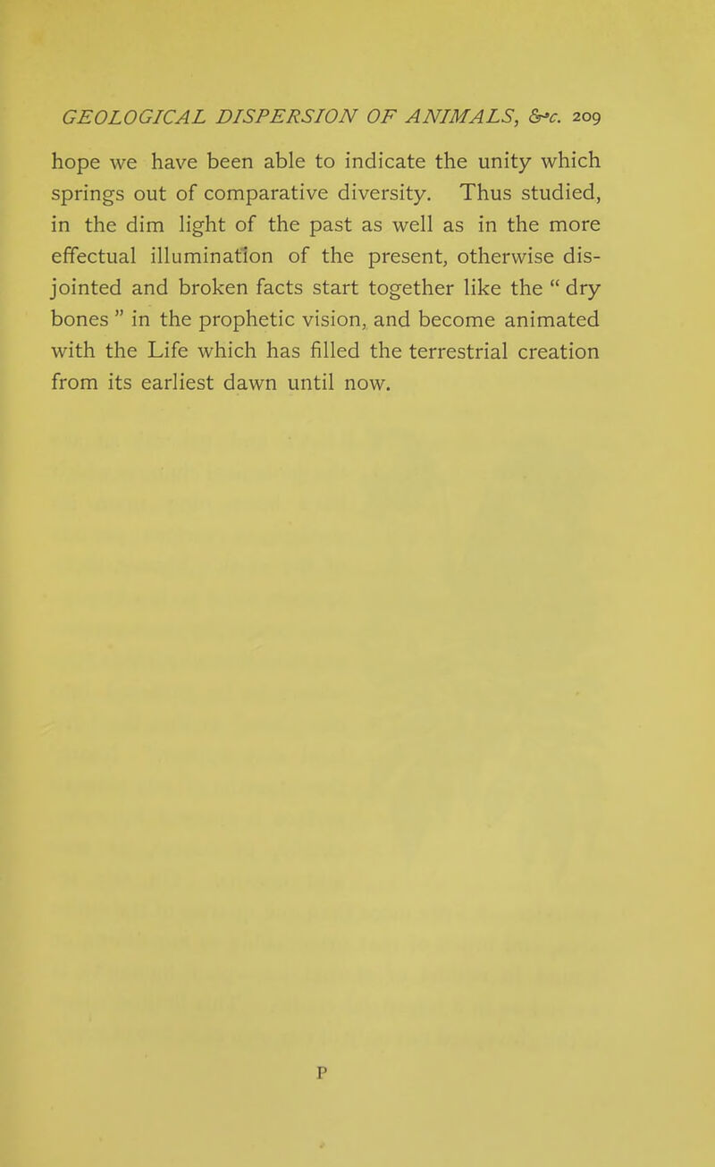 hope we have been able to indicate the unity which springs out of comparative diversity. Thus studied, in the dim light of the past as well as in the more effectual illumination of the present, otherwise dis- jointed and broken facts start together like the  dry bones  in the prophetic vision, and become animated with the Life which has filled the terrestrial creation from its earliest dawn until now. P