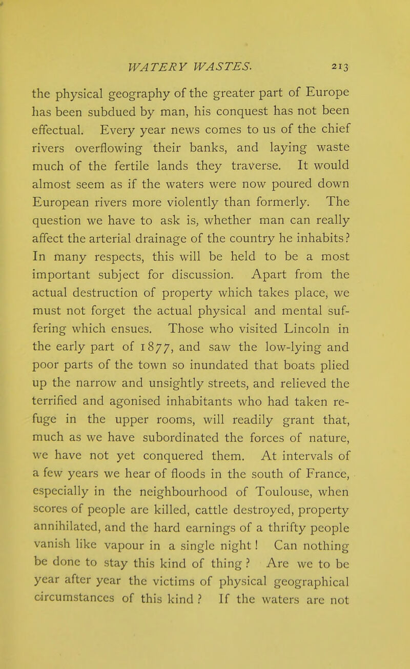 the physical geography of the greater part of Europe has been subdued by man, his conquest has not been effectual. Every year news comes to us of the chief rivers overflowing their banks, and laying waste much of the fertile lands they traverse. It would almost seem as if the waters were now poured down European rivers more violently than formerly. The question we have to ask is, whether man can really affect the arterial drainage of the country he inhabits In many respects, this will be held to be a most important subject for discussion. Apart from the actual destruction of property which takes place, we must not forget the actual physical and mental suf- fering which ensues. Those who visited Lincoln in the early part of 1877, saw the low-lying and poor parts of the town so inundated that boats plied up the narrow and unsightly streets, and relieved the terrified and agonised inhabitants who had taken re- fuge in the upper rooms, will readily grant that, much as we have subordinated the forces of nature, we have not yet conquered them. At intervals of a few years we hear of floods in the south of France, especially in the neighbourhood of Toulouse, when scores of people are killed, cattle destroyed, property annihilated, and the hard earnings of a thrifty people vanish like vapour in a single night! Can nothing be done to stay this kind of thing ? Are we to be year after year the victims of physical geographical circumstances of this kind ? If the waters are not