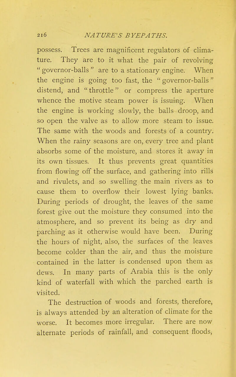 possess. Trees are magnificent regulators of clima- ture. They are to it what the pair of revolving  governor-balls  are to a stationary engine. When the engine is going too fast, the  governor-balls distend, and  throttle or compress the aperture whence the motive steam power is issuing. When the engine is working slowly, the balls droop, and so open the valve as to allow more steam to issue. The same with the woods and forests of a country. When the rainy seasons are on, every tree and plant absorbs some of the moisture, and stores it away in its own tissues. It thus prevents great quantities from flowing off the surface, and gathering into rills and rivulets, and so swelling the main rivers as to cause them to overflow their lowest lying banks. During periods of drought, the leaves of the same forest give out the moisture they consumed into the atmosphere, and so prevent its being as dry and parching as it otherwise would have been. During the hours of night, also, the surfaces of the leaves become colder than the air, and thus the moisture contained in the latter is condensed upon them as dews. In many parts of Arabia this is the only kind of waterfall with which the parched earth is visited. The destruction of woods and forests, therefore, is always attended by an alteration of climate for the worse. It becomes more irregular. There are now alternate periods of rainfall, and consequent floods.