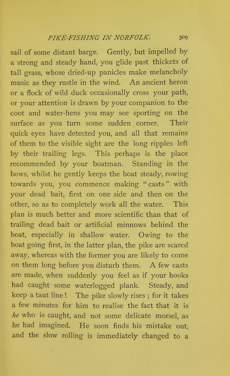 sail of some distant barge. Gently, but impelled by a strong and steady hand, you glide past thickets of tall grass, whose dried-up panicles make melancholy music as they rustle in the wind. An ancient heron or a flock of wild duck occasionally cross your path, or your attention is drawn by your companion to the coot and water-hens you may see sporting on the surface as you turn some sudden corner. Their quick eyes have detected you, and all that remains of them to the visible sight are the long ripples left by their trailing legs. This perhaps is the place recommended by your boatman. Standing in the bows, whilst he gently keeps the boat steady, rowing towards you, you commence making  casts with your dead bait, first on one side and then on the other, so as to completely work all the water. This plan is much better and more scientific than that of trailing dead bait or artificial minnows behind the boat, especially in shallow water. Owing to the boat going first, in the latter plan, the pike are scared away, whereas with the former you are likely to come on them long before you disturb them, A few casts are made, when suddenly you feel as if your hooks had caught some waterlogged plank. Steady, and keep a taut line ! The pike slowly rises ; for it takes a few minutes for him to realise the fact that it is he who is caught, and not some delicate morsel, as he had imagined. He soon finds his mistake out, and the slow rolling is immediately changed to a