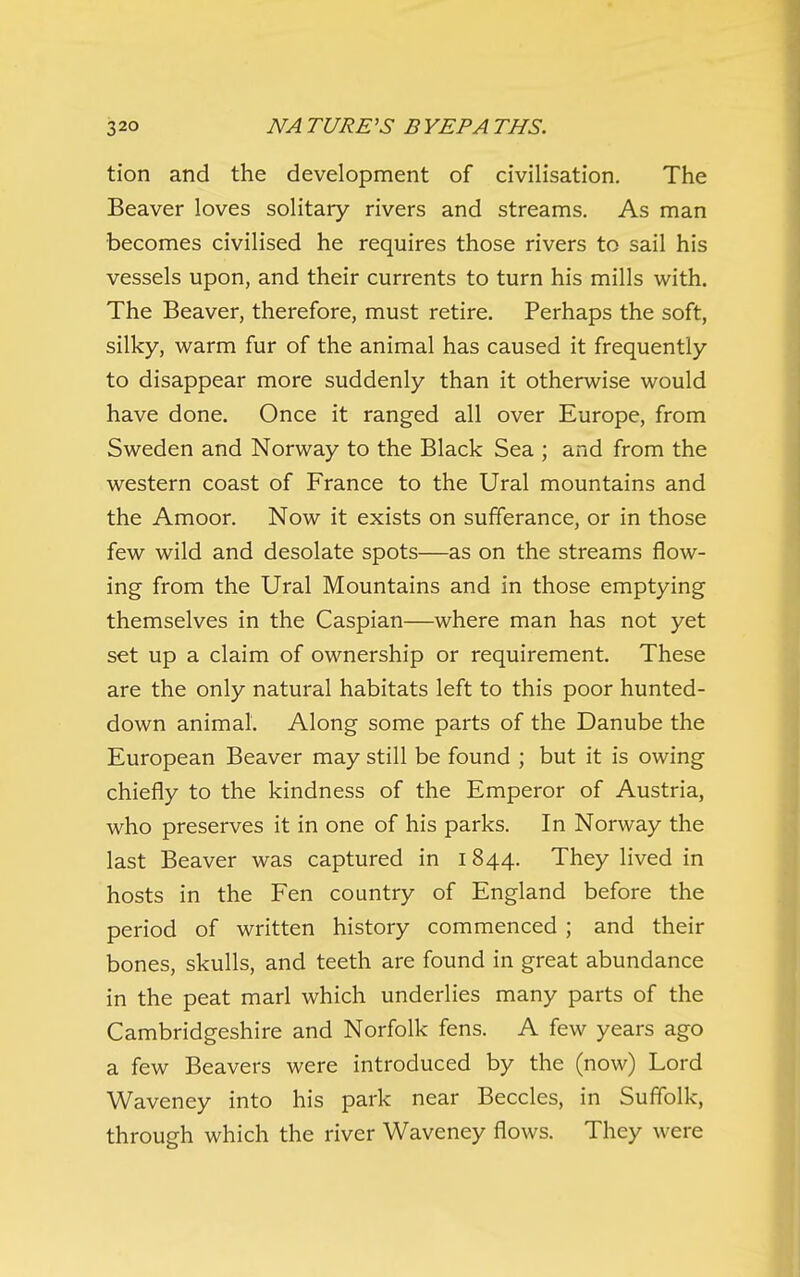 tion and the development of civilisation. The Beaver loves solitary rivers and streams. As man becomes civilised he requires those rivers to sail his vessels upon, and their currents to turn his mills with. The Beaver, therefore, must retire. Perhaps the soft, silky, warm fur of the animal has caused it frequently to disappear more suddenly than it otherwise would have done. Once it ranged all over Europe, from Sweden and Norway to the Black Sea ; and from the western coast of France to the Ural mountains and the Amoor. Now it exists on sufferance, or in those few wild and desolate spots—as on the streams flow- ing from the Ural Mountains and in those emptying themselves in the Caspian—where man has not yet set up a claim of ownership or requirement. These are the only natural habitats left to this poor hunted- down animal. Along some parts of the Danube the European Beaver may still be found ; but it is owing chiefly to the kindness of the Emperor of Austria, who preserves it in one of his parks. In Norway the last Beaver was captured in 1844. They lived in hosts in the Fen country of England before the period of written history commenced ; and their bones, skulls, and teeth are found in great abundance in the peat marl which underlies many parts of the Cambridgeshire and Norfolk fens. A few years ago a few Beavers were introduced by the (now) Lord Waveney into his park near Beccles, in Suffolk, through which the river Waveney flows. They were