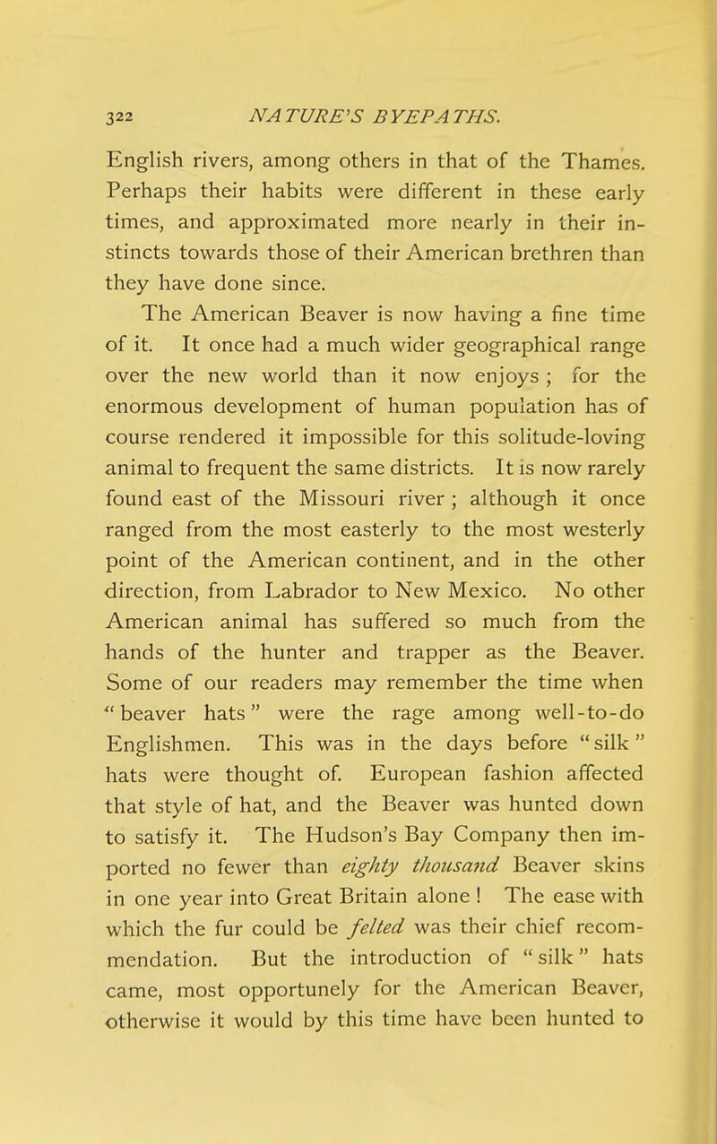 English rivers, among others in that of the Thames, Perhaps their habits were different in these early times, and approximated more nearly in their in- stincts towards those of their American brethren than they have done since. The American Beaver is now having a fine time of it. It once had a much wider geographical range over the new world than it now enjoys ; for the enormous development of human population has of course rendered it impossible for this solitude-loving animal to frequent the same districts. It is now rarely found east of the Missouri river ; although it once ranged from the most easterly to the most westerly point of the American continent, and in the other direction, from Labrador to New Mexico, No other American animal has suffered so much from the hands of the hunter and trapper as the Beaver. Some of our readers may remember the time when beaver hats were the rage among well-to-do Englishmen. This was in the days before  silk  hats were thought of. European fashion affected that style of hat, and the Beaver was hunted down to satisfy it. The Hudson's Bay Company then im- ported no fewer than eighty thousand Beaver skins in one year into Great Britain alone ! The ease with which the fur could be felted was their chief recom- mendation. But the introduction of  silk hats came, most opportunely for the American Beaver, otherwise it would by this time have been hunted to