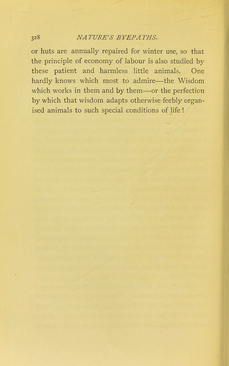 or huts are annually repaired for winter use, so that the principle of economy of labour is also studied by these patient and harmless little animals. One hardly knows which most to admire—the Wisdom which works in them and by them—or the perfection by which that wisdom adapts otherwise feebly organ- ised animals to such special conditions of life !