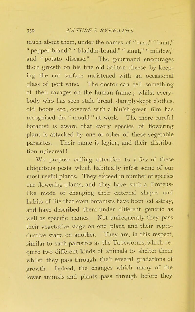 much about them, under the names of  rust,  bunt,  pepper-brand,  bladder-brand,  smut,  mildew, and  potato disease. The gourmand encourages their growth on his fine old Stilton cheese by keep- ing the cut surface moistened with an occasional glass of port wine. The doctor can tell something of their ravages on the human frame ; whilst every- body who has seen stale bread, damply-kept clothes, old boots, etc., covered with a bluish-green film has recognised the  mould  at work. The more careful botanist is aware that every species of flowering plant is attacked by one or other of these vegetable parasites. Their name is legion, and their distribu- tion universal! We propose calling attention to a few of these ubiquitous pests which habitually infest some of our most useful plants. They exceed in number of species our flowering-plants, and they have such a Proteus- like mode of changing their external shapes and habits of life that even botanists have been led astray, and have described them under different generic as well as specific names. Not unfrequently they pass their vegetative stage on one plant, and their repro- ductive stage on another. They are, in this respect, similar to such parasites as the Tapeworms, which re- quire two different kinds of animals to shelter them whilst they pass through their several gradations of growth. Indeed, the changes which many of the lower animals and plants pass through before they