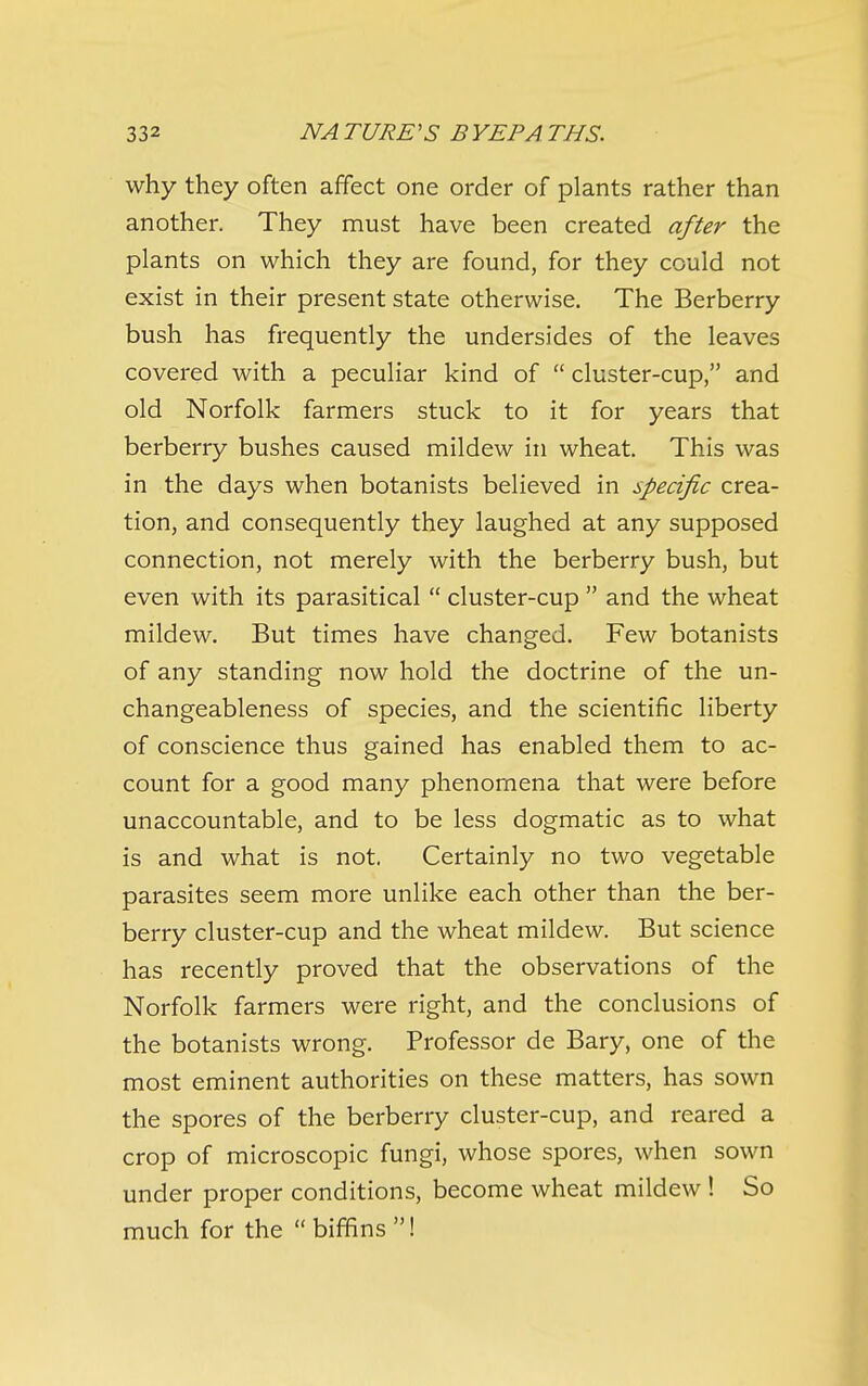 why they often affect one order of plants rather than another. They must have been created after the plants on which they are found, for they could not exist in their present state otherwise. The Berberry bush has frequently the undersides of the leaves covered with a peculiar kind of  cluster-cup, and old Norfolk farmers stuck to it for years that berberry bushes caused mildew in wheat. This was in the days when botanists believed in specific crea- tion, and consequently they laughed at any supposed connection, not merely with the berberry bush, but even with its parasitical  cluster-cup  and the wheat mildew. But times have changed. Few botanists of any standing now hold the doctrine of the un- changeableness of species, and the scientific liberty of conscience thus gained has enabled them to ac- count for a good many phenomena that were before unaccountable, and to be less dogmatic as to what is and what is not. Certainly no two vegetable parasites seem more unlike each other than the ber- berry cluster-cup and the wheat mildew. But science has recently proved that the observations of the Norfolk farmers were right, and the conclusions of the botanists wrong. Professor de Bary, one of the most eminent authorities on these matters, has sown the spores of the berberry cluster-cup, and reared a crop of microscopic fungi, whose spores, when sown under proper conditions, become wheat mildew ! So much for the biffins!