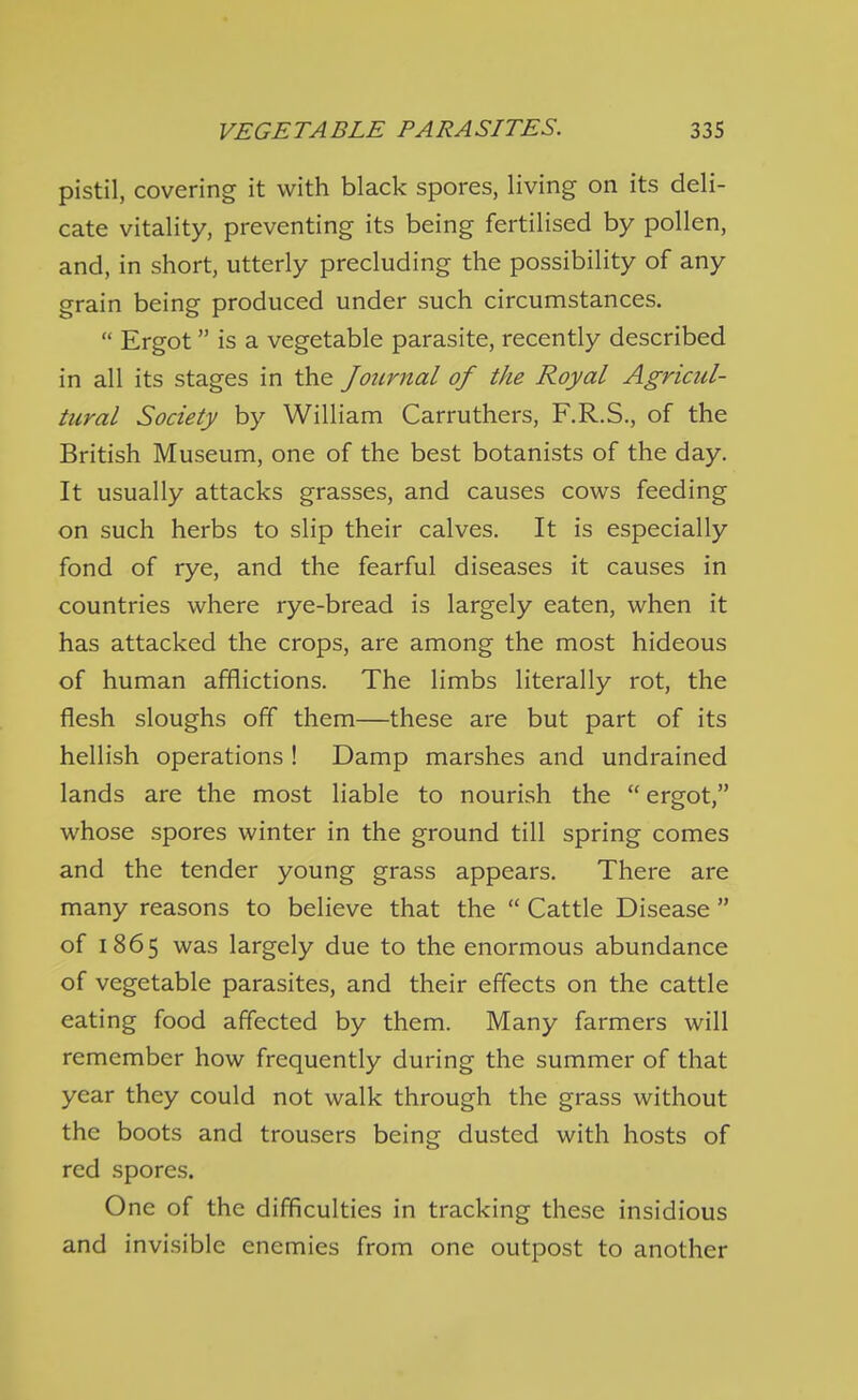 pistil, covering it with black spores, living on its deli- cate vitality, preventing its being fertilised by pollen, and, in short, utterly precluding the possibility of any grain being produced under such circumstances.  Ergot is a vegetable parasite, recently described in all its stages in the Journal of the Royal Agricul- tural Society by William Carruthers, F.R.S., of the British Museum, one of the best botanists of the day. It usually attacks grasses, and causes cows feeding on such herbs to slip their calves. It is especially fond of rye, and the fearful diseases it causes in countries where rye-bread is largely eaten, when it has attacked the crops, are among the most hideous of human afflictions. The limbs literally rot, the flesh sloughs off them—these are but part of its hellish operations ! Damp marshes and undrained lands are the most liable to nourish the  ergot, whose spores winter in the ground till spring comes and the tender young grass appears. There are many reasons to believe that the  Cattle Disease  of 1865 was largely due to the enormous abundance of vegetable parasites, and their effects on the cattle eating food affected by them. Many farmers will remember how frequently during the summer of that year they could not walk through the grass without the boots and trousers being dusted with hosts of red spores. One of the difficulties in tracking these insidious and invisible enemies from one outpost to another