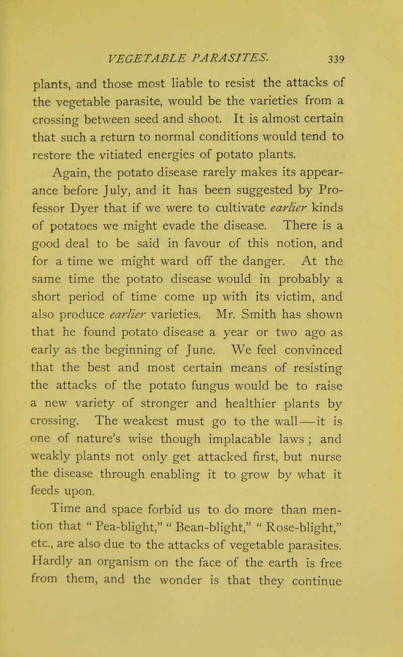 plants, and those most liable to resist the attacks of the vegetable parasite, would be the varieties from a crossing between seed and shoot. It is almost certain that such a return to normal conditions would tend to restore the vitiated energies of potato plants. Again, the potato disease rarely makes its appear- ance before July, and it has been suggested by Pro- fessor Dyer that if we were to cultivate earlier kinds of potatoes we might evade the disease. There is a good deal to be said in favour of this notion, and for a time we might ward off the danger. At the same time the potato disease would in probably a short period of time come up with its victim, and also produce earlier varieties. Mr. Smith has shown that he found potato disease a year or two ago as early as the beginning of June. We feel convinced that the best and most certain means of resisting the attacks of the potato fungus would be to raise a new variety of stronger and healthier plants by crossing. The weakest must go to the wall—it is one of nature's wise though implacable laws ; and weakly plants not only get attacked first, but nurse the disease through enabling it to grow by what it feeds upon. Time and space forbid us to do more than men- tion that  Pea-blight,  Bean-blight,  Rose-blight, etc., are also due to the attacks of vegetable parasites. Hardly an organism on the face of the earth is free from them, and the wonder is that they continue
