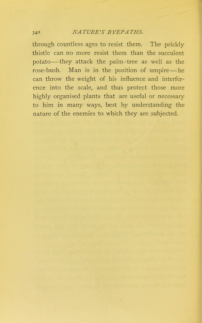 through countless ages to resist them. The prickly- thistle can no more resist them than the succulent potato—they attack the palm-tree as well as the rose-bush. Man is in the position of umpire—he can throw the weight of his influence and interfer- ence into the scale, and thus protect those more highly organised plants that are useful or necessary to him in many ways, best by understanding the nature of the enemies to which they are subjected.