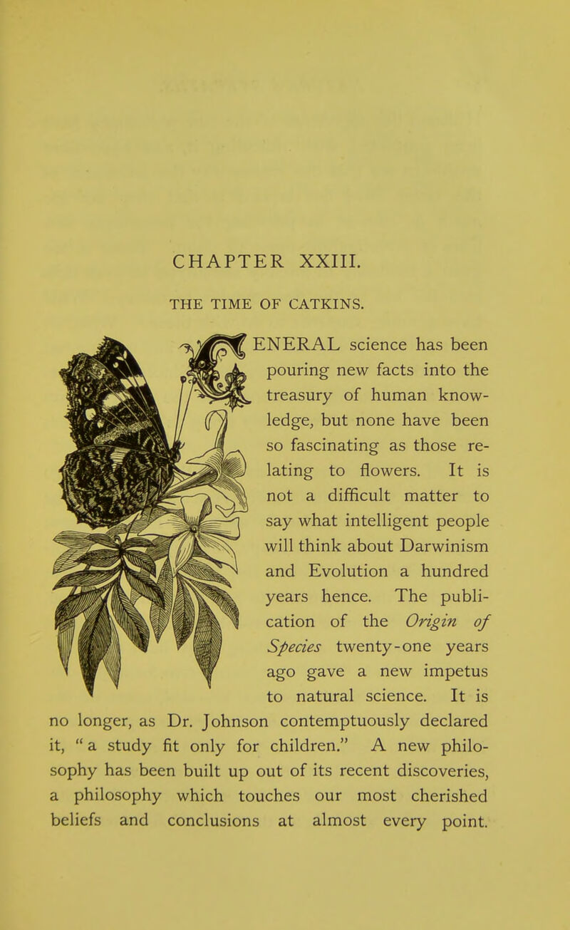 CHAPTER XXIII. THE TIME OF CATKINS. ENERAL science has been pouring new facts into the treasury of human know- ledge, but none have been so fascinating as those re- lating to flowers. It is not a difficult matter to say what intelligent people will think about Darwinism and Evolution a hundred years hence. The publi- cation of the Origin of Species twenty-one years ago gave a new impetus to natural science. It is no longer, as Dr. Johnson contemptuously declared it,  a study fit only for children. A new philo- sophy has been built up out of its recent discoveries, a philosophy which touches our most cherished beliefs and conclusions at almost every point.