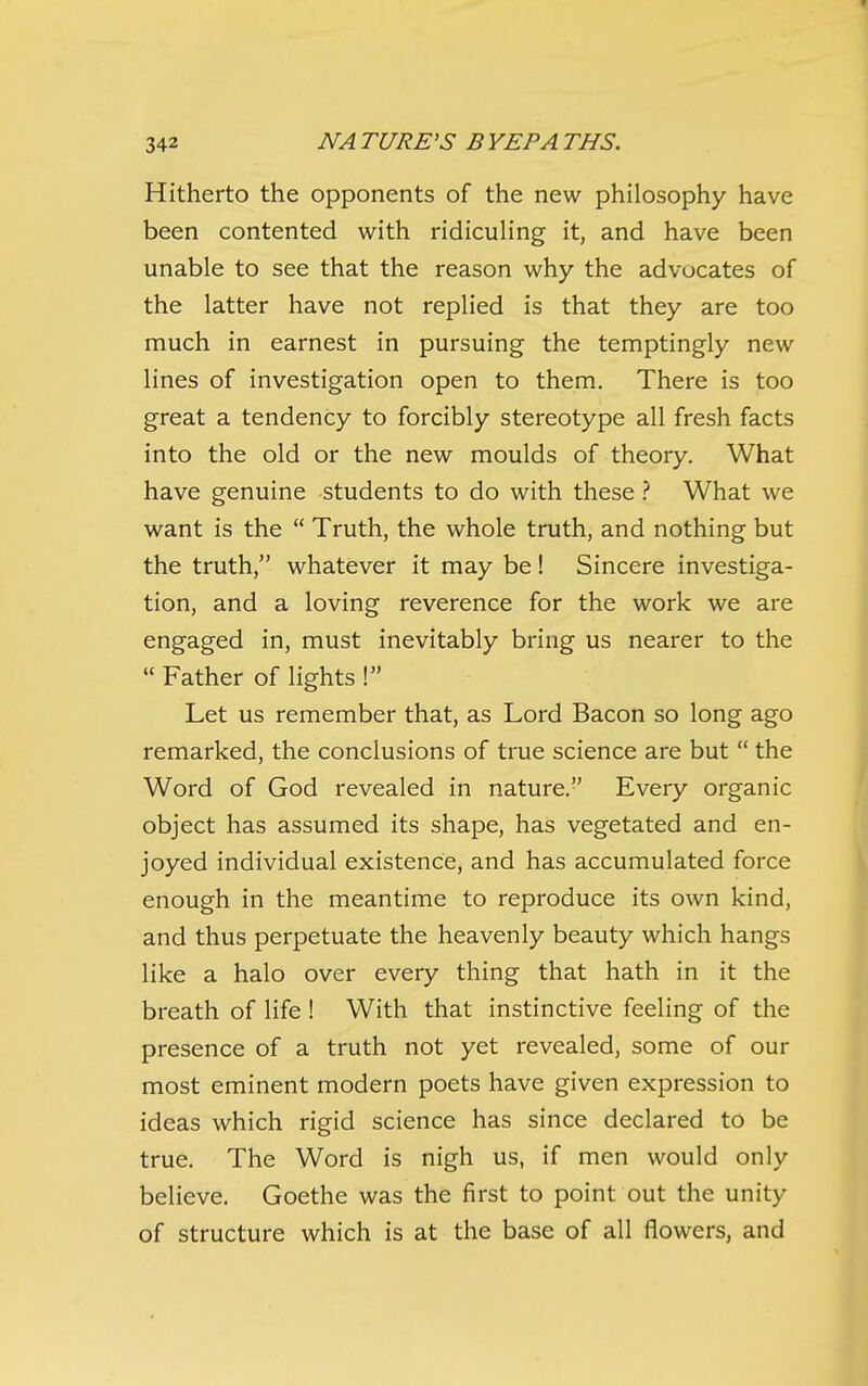 Hitherto the opponents of the new philosophy have been contented with ridiculing it, and have been unable to see that the reason why the advocates of the latter have not replied is that they are too much in earnest in pursuing the temptingly new lines of investigation open to them. There is too great a tendency to forcibly stereotype all fresh facts into the old or the new moulds of theory. What have genuine students to do with these What we want is the  Truth, the whole truth, and nothing but the truth, whatever it may be! Sincere investiga- tion, and a loving reverence for the work we are engaged in, must inevitably bring us nearer to the  Father of lights ! Let us remember that, as Lord Bacon so long ago remarked, the conclusions of true science are but  the Word of God revealed in nature. Every organic object has assumed its shape, has vegetated and en- joyed individual existence, and has accumulated force enough in the meantime to reproduce its own kind, and thus perpetuate the heavenly beauty which hangs like a halo over every thing that hath in it the breath of life ! With that instinctive feeling of the presence of a truth not yet revealed, some of our most eminent modern poets have given expression to ideas which rigid science has since declared to be true. The Word is nigh us, if men would only believe. Goethe was the first to point out the unity of structure which is at the base of all flowers, and