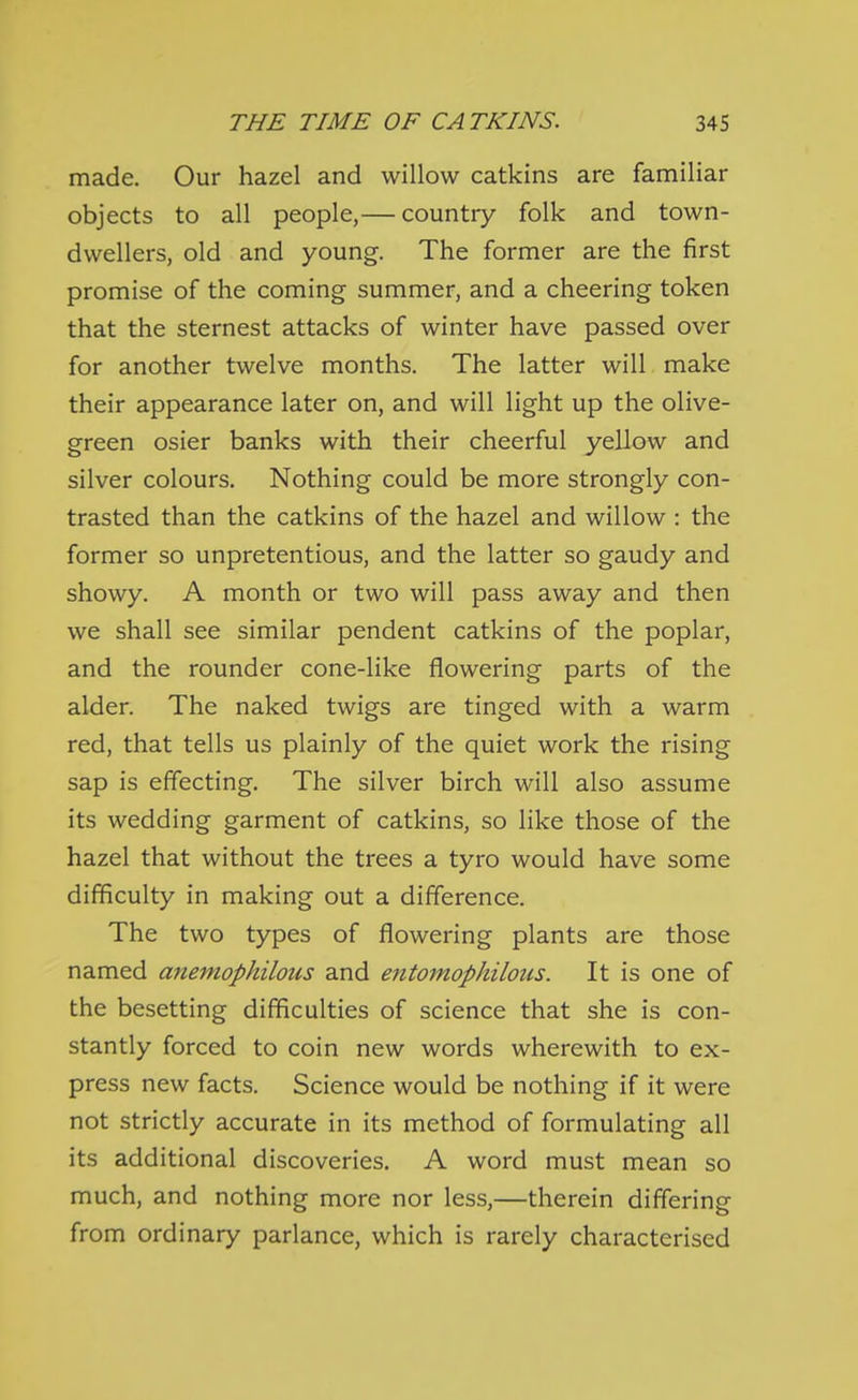made. Our hazel and willow catkins are familiar objects to all people,— country folk and town- dwellers, old and young. The former are the first promise of the coming summer, and a cheering token that the sternest attacks of winter have passed over for another twelve months. The latter will make their appearance later on, and will light up the olive- green osier banks with their cheerful yellow and silver colours. Nothing could be more strongly con- trasted than the catkins of the hazel and willow : the former so unpretentious, and the latter so gaudy and showy. A month or two will pass away and then we shall see similar pendent catkins of the poplar, and the rounder cone-like flowering parts of the alder. The naked twigs are tinged with a warm red, that tells us plainly of the quiet work the rising sap is effecting. The silver birch will also assume its wedding garment of catkins, so like those of the hazel that without the trees a tyro would have some difficulty in making out a difference. The two types of flowering plants are those named ajiemophilons and entomophilous. It is one of the besetting difficulties of science that she is con- stantly forced to coin new words wherewith to ex- press new facts. Science would be nothing if it were not strictly accurate in its method of formulating all its additional discoveries. A word must mean so much, and nothing more nor less,—therein differing from ordinary parlance, which is rarely characterised