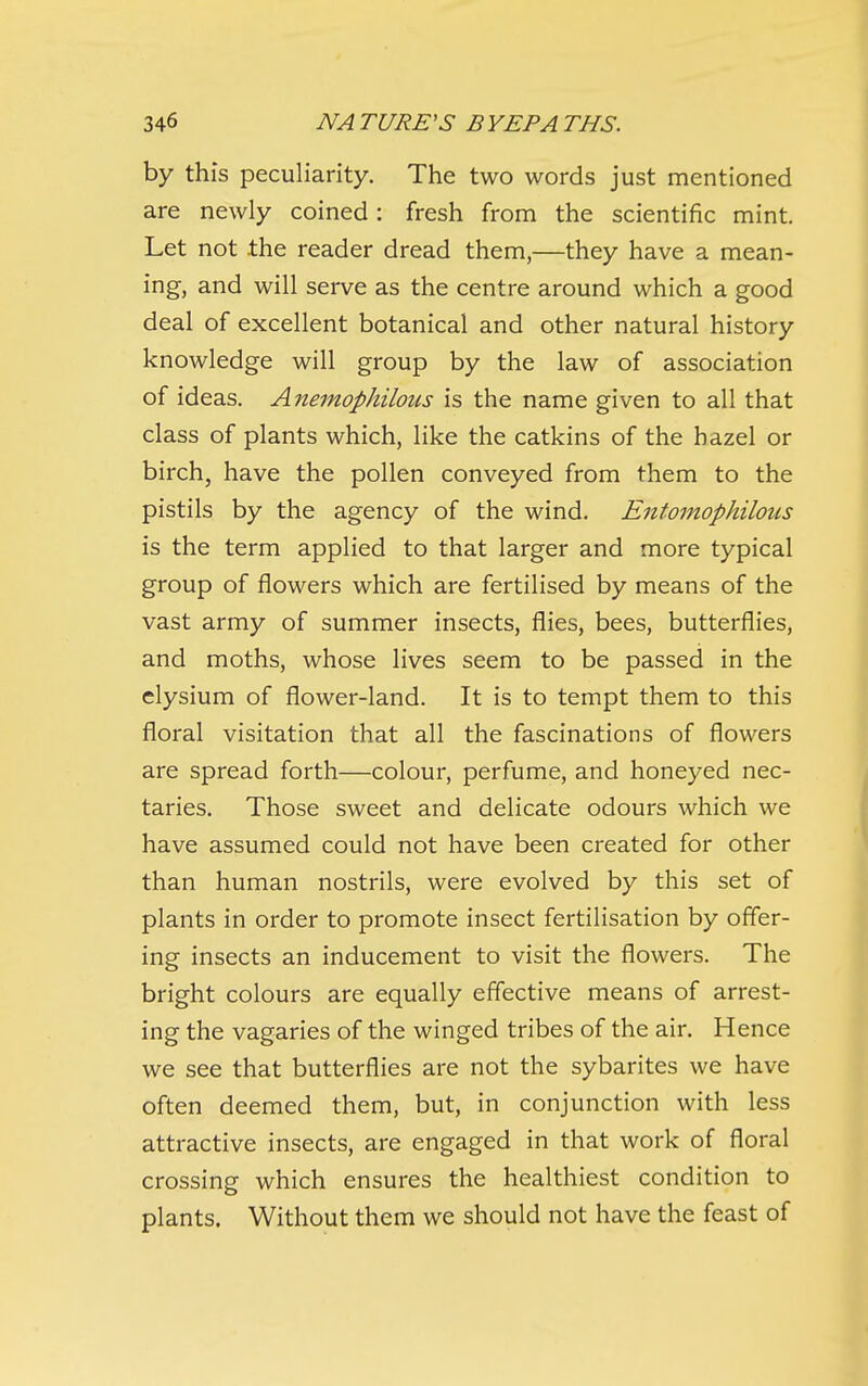 by this peculiarity. The two words just mentioned are newly coined: fresh from the scientific mint. Let not the reader dread them,—they have a mean- ing, and will serve as the centre around which a good deal of excellent botanical and other natural history knowledge will group by the law of association of ideas. Anemophilous is the name given to all that class of plants which, like the catkins of the hazel or birch, have the pollen conveyed from them to the pistils by the agency of the wind. Entomophilous is the term applied to that larger and more typical group of flowers which are fertilised by means of the vast army of summer insects, flies, bees, butterflies, and moths, whose lives seem to be passed in the elysium of flower-land. It is to tempt them to this floral visitation that all the fascinations of flowers are spread forth—colour, perfume, and honeyed nec- taries. Those sweet and delicate odours which we have assumed could not have been created for other than human nostrils, were evolved by this set of plants in order to promote insect fertilisation by offer- ing insects an inducement to visit the flowers. The bright colours are equally effective means of arrest- ing the vagaries of the winged tribes of the air. Hence we see that butterflies are not the sybarites we have often deemed them, but, in conjunction with less attractive insects, are engaged in that work of floral crossing which ensures the healthiest condition to plants. Without them we should not have the feast of