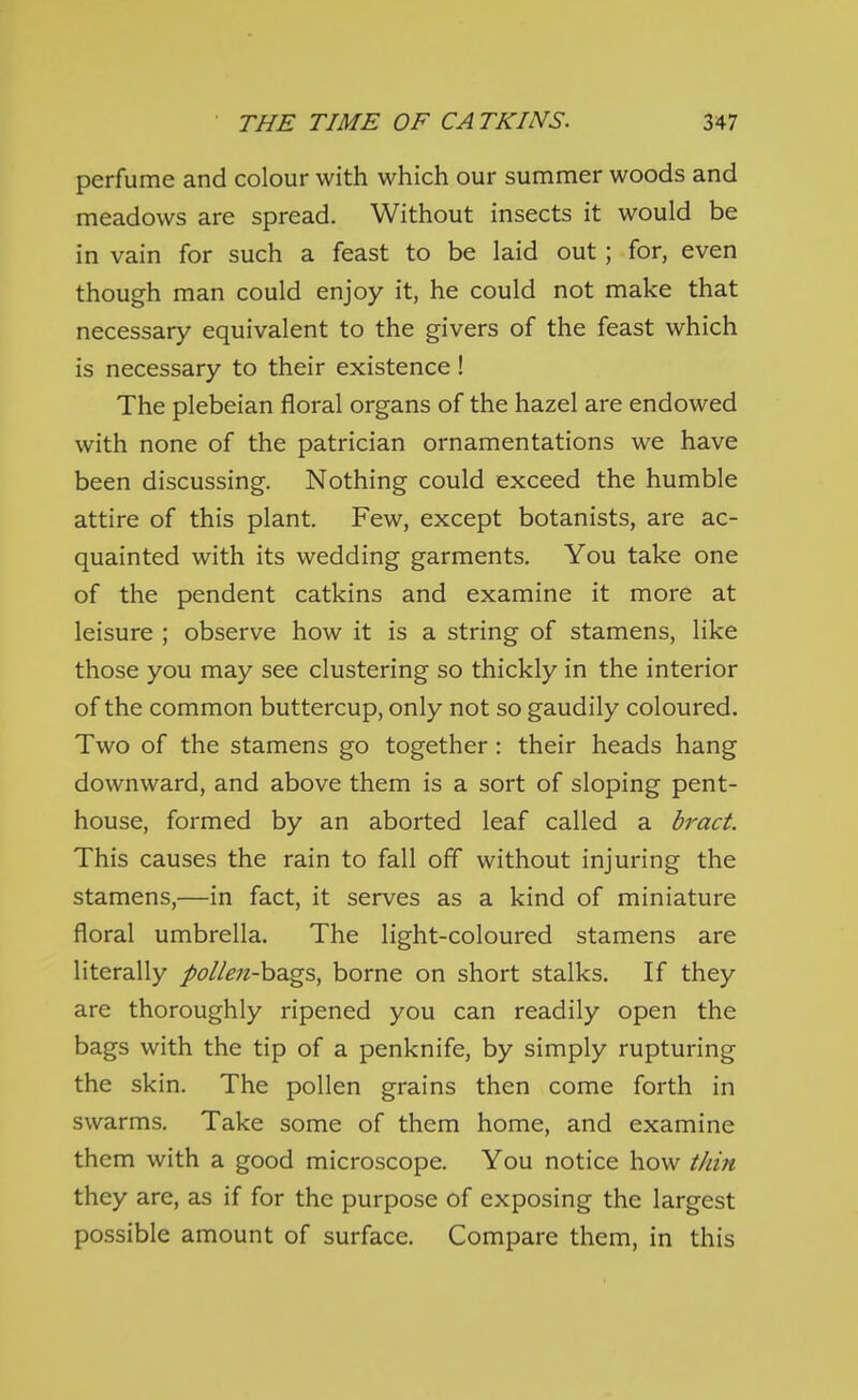 perfume and colour with which our summer woods and meadows are spread. Without insects it would be in vain for such a feast to be laid out; for, even though man could enjoy it, he could not make that necessary equivalent to the givers of the feast which is necessary to their existence! The plebeian floral organs of the hazel are endowed with none of the patrician ornamentations we have been discussing. Nothing could exceed the humble attire of this plant. Few, except botanists, are ac- quainted with its wedding garments. You take one of the pendent catkins and examine it more at leisure ; observe how it is a string of stamens, like those you may see clustering so thickly in the interior of the common buttercup, only not so gaudily coloured. Two of the stamens go together: their heads hang downward, and above them is a sort of sloping pent- house, formed by an aborted leaf called a bract. This causes the rain to fall off without injuring the stamens,—in fact, it serves as a kind of miniature floral umbrella. The light-coloured stamens are literally pollen-hdLgs, borne on short stalks. If they are thoroughly ripened you can readily open the bags with the tip of a penknife, by simply rupturing the skin. The pollen grains then come forth in swarms. Take some of them home, and examine them with a good microscope. You notice how thin they are, as if for the purpose of exposing the largest possible amount of surface. Compare them, in this